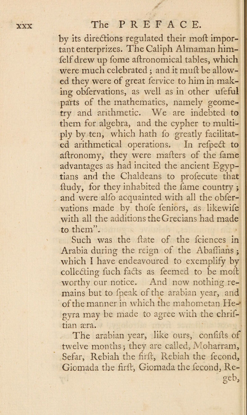 by its directions regulated their moft impor¬ tant enterprizes. The Caliph Almaman him- felf drew up fome aftronomical tables, which were much celebrated ; and it mull be allow¬ ed they were of great fervice to him in mak¬ ing obfervations, as well as in other ufeful parts of the mathematics, namely geome¬ try and arithmetic. We are indebted to them for algebra, and the cypher to multi¬ ply by ten, which hath fo greatly facilitat¬ ed arithmetical operations. In refpeCt to aftronomy, they were mailers of the fame advantages as had incited the ancient Egyp¬ tians and the Chaldeans to profecute that ftudy, for they inhabited the fame country ; and were alfo acquainted with all the obfer¬ vations made by thofe feniors, as likewife with all the additions the Grecians had made to them”. Such was the Hate of the fciences in Arabia during the reign of the Abaffians ; which I have endeavoured to exemplify by colle&amp;'ing inch faCts as feemed to be moft worthy our notice. And now nothing re¬ mains but to fpeak of the arabian year, and of the manner in which the mahometan He-5 gyra may be made to agree with the chrif- tian sera. The arabian year, like ours, conflits of twelve months ; they are called, Moharram, Sefar, Rebiah the fir ft, Rebiah the fécond, Giomada the firft, Giomada the fécond, Re-