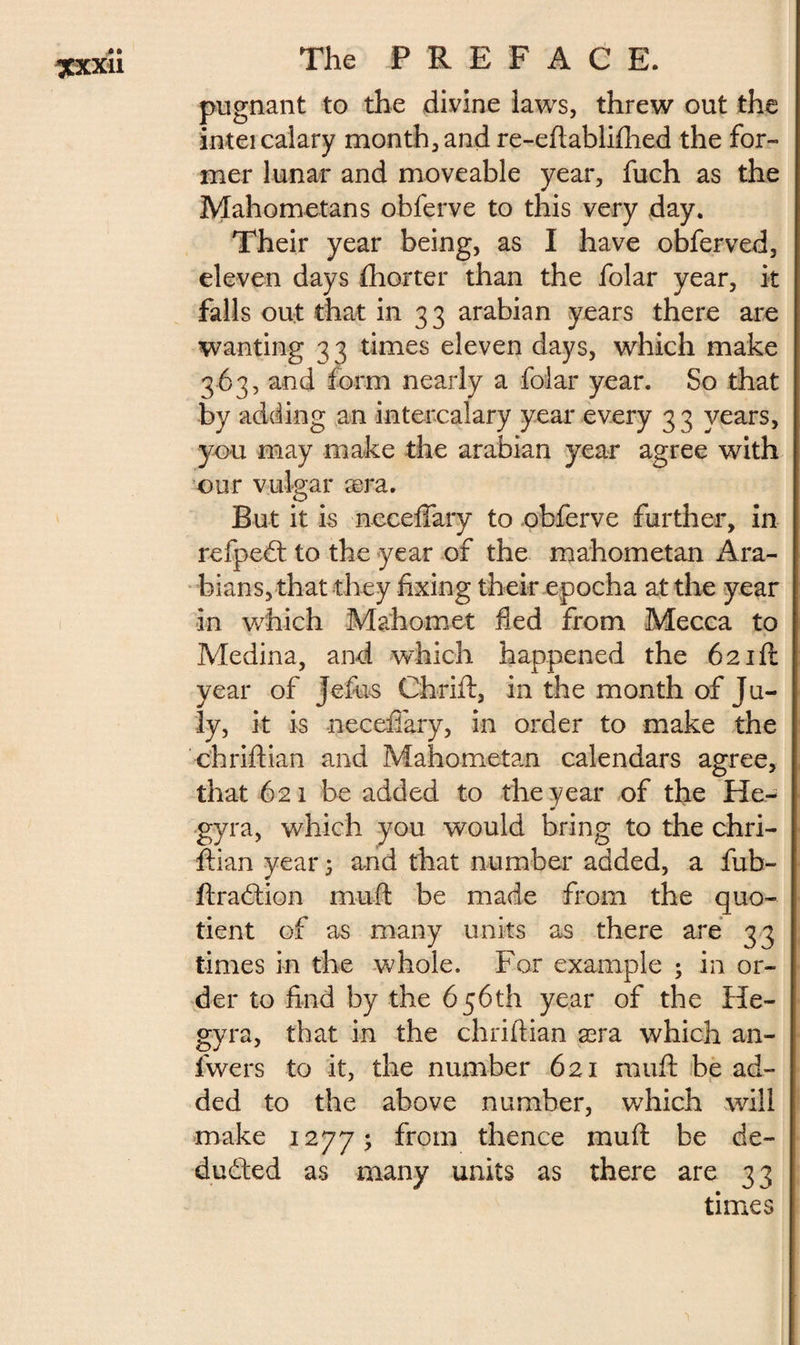 pugnant to the divine laws, threw out the inteicalary month, and re-eftablifhed the for¬ mer lunar and moveable year, fuch as the Mahometans obferve to this very day. Their year being, as I have obferved, eleven days fhorter than the folar year, it falls out that in 33 arabian years there are wanting 33 times eleven days, which make 363, and form nearly a folar year. So that by adding an intercalary year every 3 3 years, you may make the arabian year agree with our vulgar æra. But it is neceftary to obferve further, in refpedt to the year of the mahometan Ara¬ bians, that they fixing their epocha at the year in which Mahomet fled from Mecca to Medina, and which happened the 621ft year of Jeftis Chrift, in the month of Ju¬ ly, it is neceftary, in order to make the chriftian and Mahometan calendars agree, that 621 be added to the year of the He- gyra, which you would bring to the chri¬ ftian year 5 and that number added, a fub- ftradtion mu ft be made from the quo¬ tient of as many units as there are 33 times in the whole. For example ; in or¬ der to find by the 656th year of the He- gyra, that in the chriftian æra which an- lwers to it, the number 621 rauft be ad¬ ded to the above number, which will make 1277; from thence mu ft be de¬ ducted as many units as there are 33 times