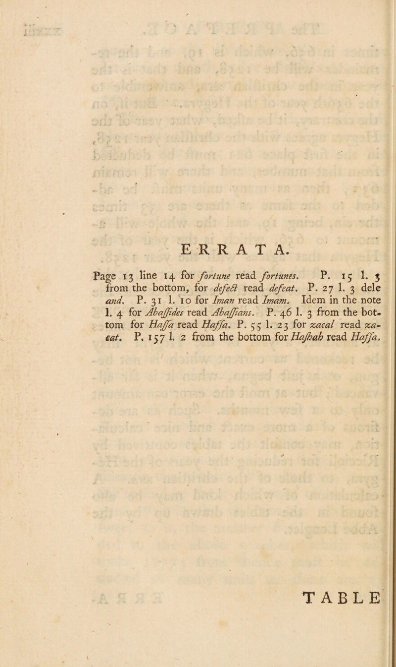 ERRATA. Page 13 line 14 fbr fortune read fortunes. P. 15 1. 5 from the bottom, for defetl read defeat. P. 27 1. 3 dele and. P. 31 1. 10 for Iman read Imam. Idem in the note 1. 4 for Abajfides read Abaffians. P. 46 1. 3 from the bot¬ tom for Hajfa read Haffa. P. 53 1. 23 for zacal read za- cat. P. 157 1. 2 from the bottom for Hajhah read Haffa. TABLE v