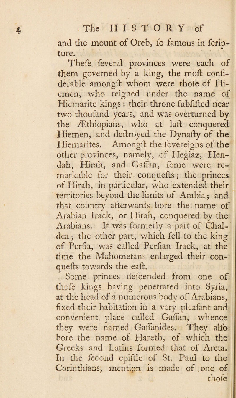 and the mount of Oreb, fo famous in fcrip- ture. Thefe feveral provinces were each of them governed by a king, the moft confi- derable amongft whom were thofe of Hi- emen, who reigned under the name of Hiemarite kings : their throne fubfifted near two thoufand years, and was overturned by the ^Ethiopians, who at laft conquered Hiemen, and deftroyed the Dynafty of the Hiemarites. Amongft the fovereigns of the other provinces, namely, of Hegiaz, He li¬ ft ah, Hirah, and Gaffan, fome were re¬ markable for their conquefts ; the princes of Hirah, in particular, who extended their territories beyond the limits of Arabia ; and that country afterwards bore the name of Arabian Irack, or Hirah, conquered by the Arabians. It was formerly a part of Chal¬ dea ; the other part, which fell to the king of Perfta, was called Perfian Irack, at the time the Mahometans enlarged their con¬ quefts towards the eaft. Some princes defcended from one of thofe kings having penetrated into Syria, at the head of a numerous body of Arabians, fixed their habitation in a very pleafant and convenient, place called GafTan, whence they were named Gaffan ides. They alfo bore the name of Hareth, of which the Greeks and Latins formed that of Areta. In the fécond epiftle of St. Paul to the Corinthians, mention is made of . one of thofe