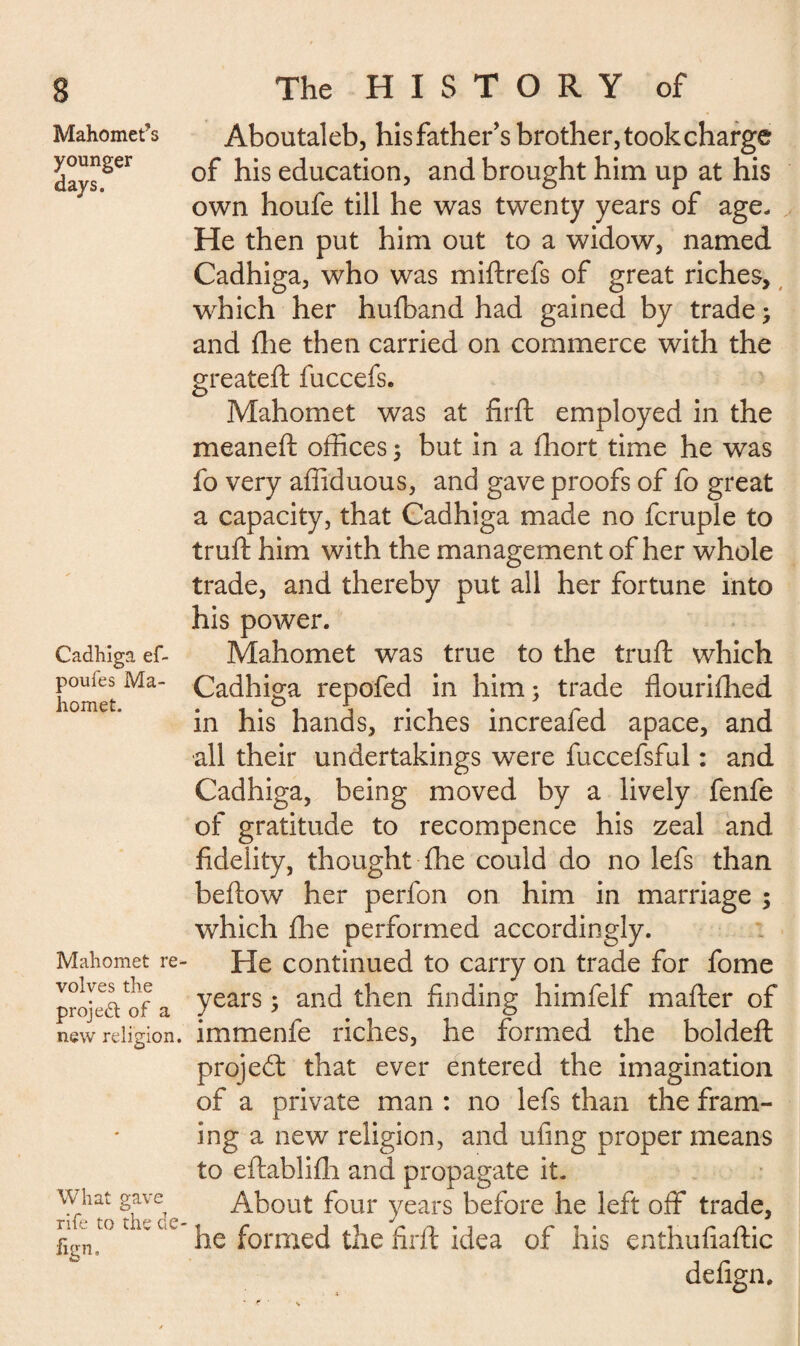 Mahomet’s younger days. Cadhiga ef- poufes Ma¬ homet. Mahomet re volves the project of a new religion. What gave rife to the de fivn. Aboutaleb, hisfather’s brother,tookcharge of his education, and brought him up at his own houfe till he was twenty years of age. He then put him out to a widow, named Cadhiga, who was miftrefs of great riches, which her hufband had gained by trade ; and die then carried on commerce with the greateft fuccefs. Mahomet was at firft employed in the meaneft offices ; but in a ffiort time he was fo very affiduous, and gave proofs of fo great a capacity, that Cadhiga made no fcruple to truft him with the management of her whole trade, and thereby put all her fortune into his power. Mahomet was true to the truft which Cadhiga repofed in him; trade flouriftied in his hands, riches increafed apace, and all their undertakings were fuccefsful : and Cadhiga, being moved by a lively fenfe of gratitude to recompence his zeal and fidelity, thought fhe could do no lefs than beftow her perfon on him in marriage ; which file performed accordingly. He continued to carry on trade for fome years ; and then finding himfelf mafter of immenfe riches, he formed the boldeft project that ever entered the imagination of a private man : no lefs than the fram¬ ing a new religion, and ufing proper means to eftablifh and propagate it. About four years before he left off trade, he formed the firft idea of his enthufiaftic defign.