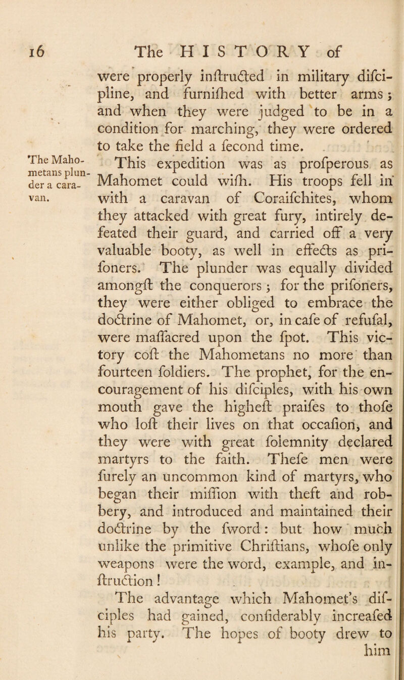 The Maho¬ metans plun¬ der a cara¬ van. were properly inftrudted in military difci- pline, and furnifhed with better arms ; and when they were judged to be in a condition for marching, they were ordered to take the held a fécond time. This expedition was as profperous as Mahomet could wifh. His troops fell in with a caravan of Coraifchites, whom they attacked with great fury, intirely de¬ feated their guard, and carried off a very valuable booty, as well in effedts as pri- foners. The plunder was equally divided amongft the conquerors ; for the prifoners, they were either obliged to embrace the dodtrine of Mahomet, or, in cafe of refufal, were maffacred upon the fpot. This vic¬ tory coft the Mahometans no more than fourteen foldiers. The prophet, for the en¬ couragement of his difciples, with his own mouth gave the higheft praifes to thofe who loft their lives on that occafion, and they were with great foiemnity declared martyrs to the faith. Thefe men were furely an uncommon kind of martyrs, who began their million with theft and rob¬ bery, and introduced and maintained their dodxine by the fword : but how much unlike the primitive Chriftians, whofe only weapons were the word, example, and in- ftrudtion ! The advantage which Mahomet’s dif¬ ciples had gained, confiderably increafed his party. The hopes of booty drew to him