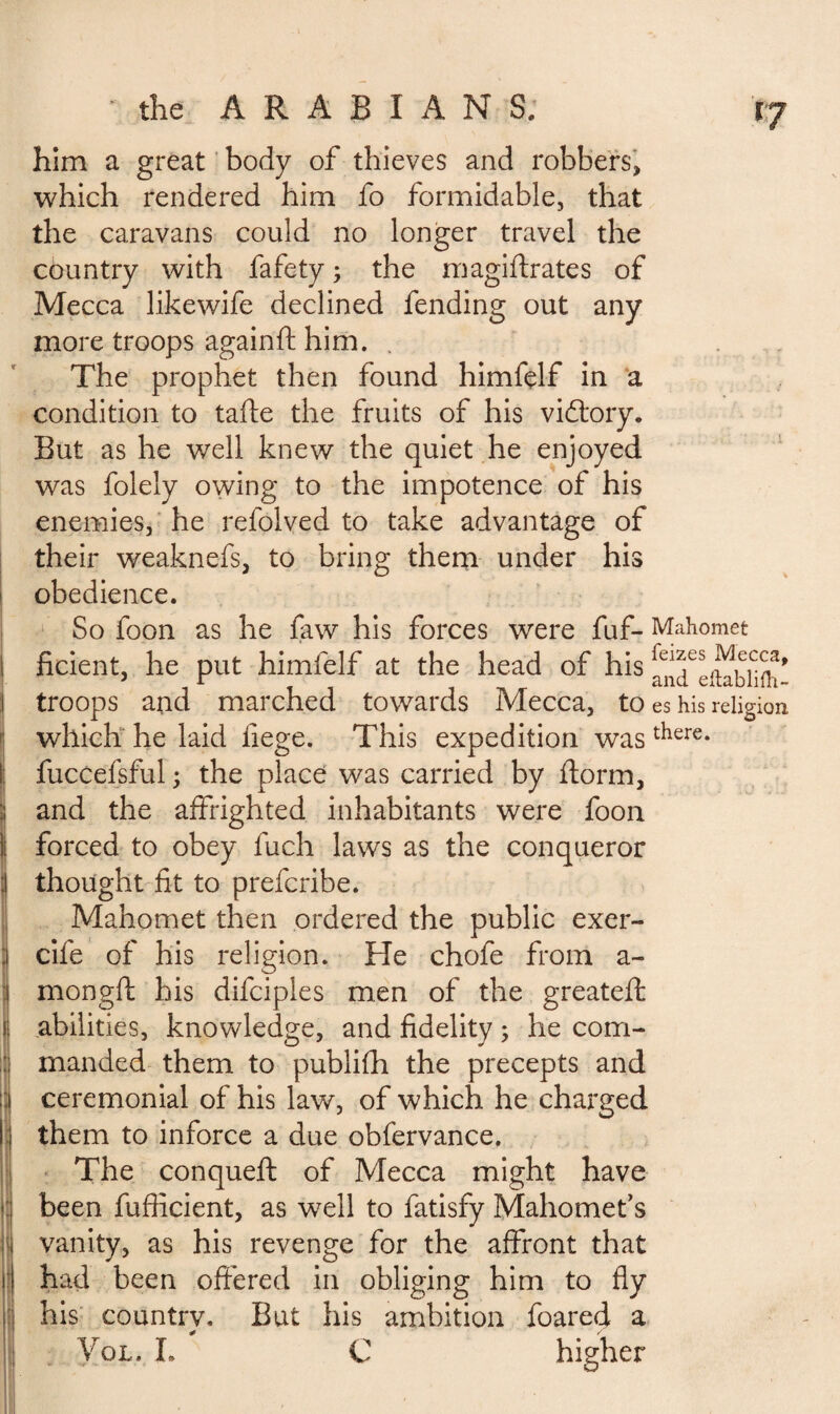 I i him a great body of thieves and robbers, which rendered him fo formidable, that the caravans could no longer travel the country with fafety ; the magiftrates of Mecca likewife declined fending out any more troops againft him. . The prophet then found himfelf in a condition to tafte the fruits of his victory. But as he well knew the quiet he enjoyed was folely owing to the impotence of his enemies, he refolved to take advantage of their weaknefs, to bring them under his obedience. So foon as he faw his forces were fuf- Mahomet ficient, he put himfelf at the head of his ^I*ii^bnnt^ troops and marched towards Mecca, to es his religion which he laid liege. This expedition wasthere* fuccefsful ; the place was carried by ftorm, and the affrighted inhabitants were foon forced to obey fuch laws as the conqueror thought fit to prefcribe. Mahomet then ordered the public exer- cife of his religion. He chofe from a- mongft his difciples men of the greatefl: abilities, knowledge, and fidelity ; he com¬ manded them to publifh the precepts and ceremonial of his law, of which, he charged them to inforce a due obfervance. The conqueft of Mecca might have been fufiicient, as well to fatisfy Mahomet’s vanity, as his revenge for the affront that had been offered in obliging him to fly his country. But his ambition foared a Vol. L C higher