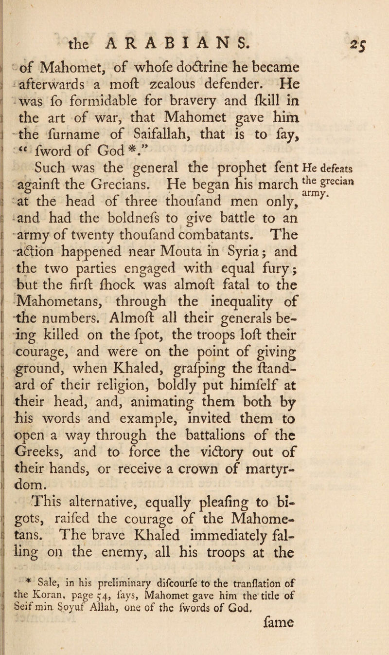 of Mahomet, of whofe do&rine he became afterwards a moft zealous defender. He was fo formidable for bravery and fkill in the art of war, that Mahomet gave him \ the furname of Saifallah, that is to fay, €C fword of God Such was the general the prophet fent He defeats againft the Grecians. He began his marchthe §recian at the head of three thoufand men only/irm^‘ : and had the boldnefs to give battle to an il army of twenty thoufand combatants. The i action happened near Mouta in Syria; and the two parties engaged with equal fury; but the firft fhock was almoft fatal to the Mahometans, through the inequality of the numbers. Almoft all their generals be¬ ing killed on the fpot, the troops loft their courage, and were on the point of giving 3 ground, when Khaled, grafping the ftand- ! ard of their religion, boldly put himfelf at Ij their head, and, animating them both by ï his words and example, invited them to open a way through the battalions of the Î Greeks, and to force the victory out of 1 their hands, or receive a crown of martyr¬ dom. This alternative, equally pleafing to bi¬ gots, raifed the courage of the Mahome¬ tans. The brave Khaled immediately fal- | ling on the enemy, all his troops at the * Sale, in his preliminary difcourfe to the tranflation of the Koran, page 54, lays, Mahomet gave him the title of Seif min Soyuf Allah, one of the fwords of God. fame I.