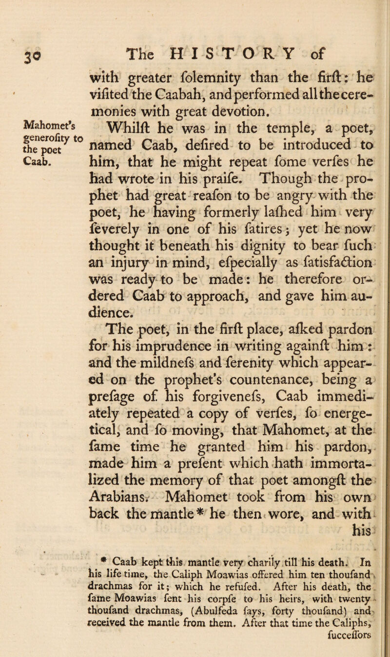 Mahomet’s generality t the poet Caab. The HISTORY of with greater folemnity than the firft: he vifited the Caabah, and performed all the cere¬ monies with great devotion. Whilft he was in the temple, a poet, named Caab, defired to be introduced to him, that he might repeat fome verfes he had wrote in his praife. Though the pro¬ phet had great reafon to be angry with the poet, he having formerly lafhed him very feverely in one of his fatires ; yet he now thought it beneath his dignity to bear fuch an injury in mind, efpecially as fatisfaétion was ready to be made : he therefore or¬ dered Caab to approach, and gave him au¬ dience. The poet, in the firft place, afked pardon for his imprudence in writing againft him : and the mildnefs and ferenity which appear¬ ed on the prophet’s countenance, being a prefage of his forgivenefs, Caab immedi¬ ately repeated a copy of verfes, fo energe¬ tical, and fo moving, that Mahomet, at the fame time he granted him his pardon, made him a prefent which hath immorta¬ lized the memory of that poet amongft the Arabians. Mahomet took from his own back the mantle * he then wore, and with his * Caab kept this mantle very charily till his death. In his life time, the Caliph Moawias offered him ten thoufand drachmas for it; which he refufed. After his death, the fame Moawias fent his corpfe to his heirs, with twenty thoufand drachmas, (Abulfeda fays, forty thoufand) and received the mantle from them. After that time the Caliphs, fucceffors