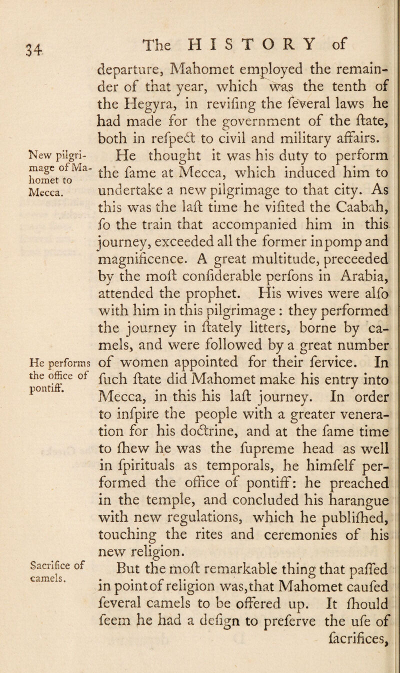 New pilgri¬ mage of Ma¬ homet to Mecca. He performs the office of pontiff. Sacrifice of camels. The HISTORY of departure, Mahomet employed the remain¬ der of that year, which was the tenth of the Hegyra, in reviling the feveral laws he had made for the government of the ftate, both in refpedt to civil and military affairs. He thought it was his duty to perform the fame at Mecca, which induced him to undertake a new pilgrimage to that city. As this was the laft time he viiited the Caabah, fo the train that accompanied him in this journey, exceeded all the former in pomp and magnificence. A great multitude, preceeded by the mod confiderable perfons in Arabia, attended the prophet. His wives were alfo with him in this pilgrimage : they performed the journey in ftately litters, borne by ca¬ mels, and were followed by a great number of women appointed for their fervice. In fuch ftate did Mahomet make his entry into Mecca, in this his laft journey. In order to infpire the people with a greater venera¬ tion for his dodlrine, and at the fame time to fhew he was the fupreme head as well in fpirituals as temporals, he himfelf per¬ formed the office of pontiff: he preached in the temple, and concluded his harangue with new regulations, which he publifhed, touching the rites and ceremonies of his new religion. But the moft remarkable thing that paffed in point of religion was, that Mahomet caufed feveral camels to be offered up. It fhould feern he had a defign to preferve the ufe of facrifices,