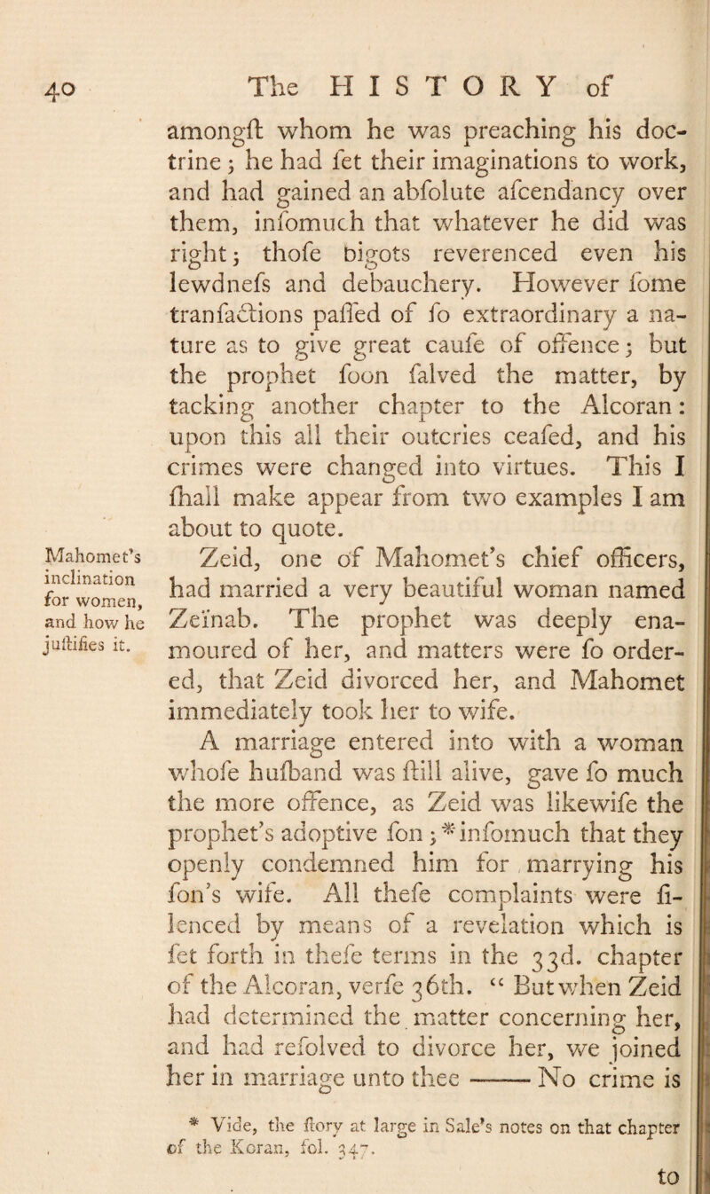 Mahomet’s inclination for women, and how he juftifies it. The HISTORY of amongft whom he was preaching his doc¬ trine ; he had let their imaginations to work, and had gained an abfolate afcendancy over them, infomuch that whatever he did was right 3 thofe bigots reverenced even his lewd nefs and debauchery. However fome tranfactions palled of fo extraordinary a na¬ ture as to give great caufe of offence 3 but the prophet foon falved the matter, by tacking another chapter to the Alcoran : upon this all their outcries ceafed, and his crimes were changed into virtues. This I fhall make appear from two examples I am about to quote. Zeid, one of Mahomet’s chief officers, had married a very beautiful woman named Zeinab. The prophet was deeply ena¬ moured of her, and matters were fo order¬ ed, that Zeid divorced her, and Mahomet immediately took her to wife. A marriage entered into with a woman whole hufband was frill alive, gave fo much the more offence, as Zeid was likewife the prophet’s adoptive fon 3 * infomuch that they openly condemned him for marrying his foil’s wife. All thefe complaints were fl- lenced by means of a revelation which is let forth in thefe terms in the 33d. chapter of the Alcoran, verfe 36th. tc But when Zeid had determined the matter concerning her, and had refolved to divorce her, we joined her in marriage unto thee —— No crime is * Vide, the ftory at large in Sale’s notes on that chapter of the Koran, fol. 34“. to