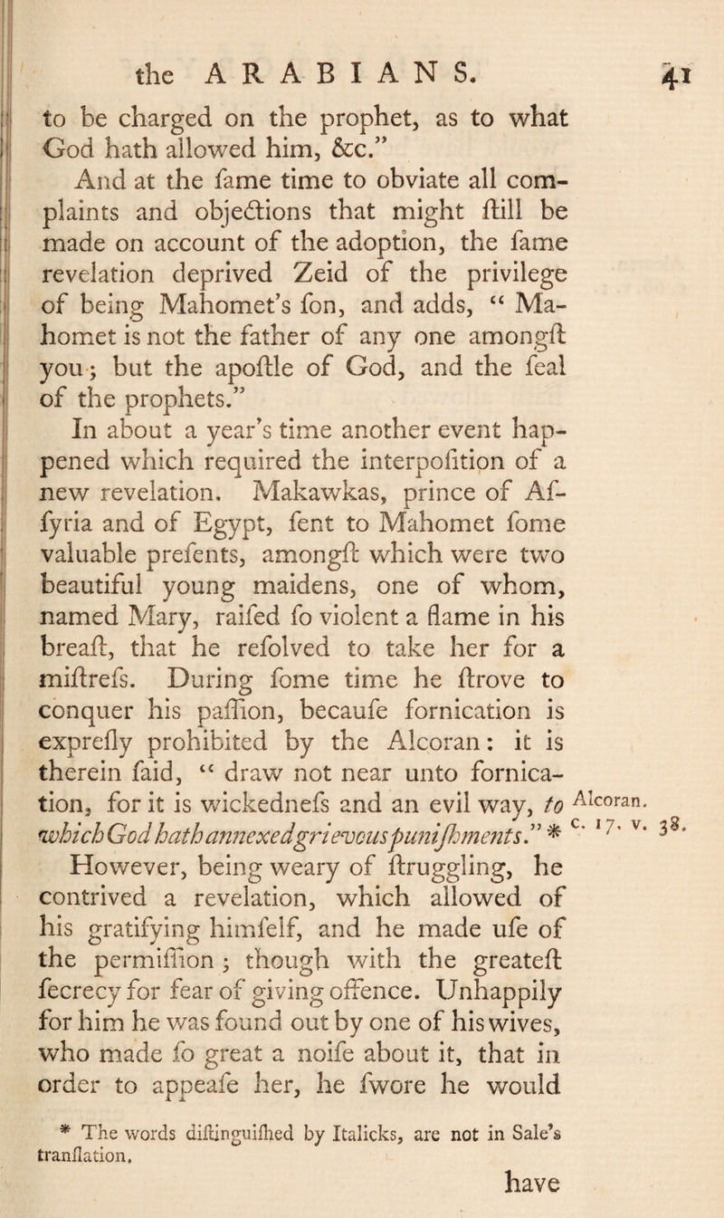 rv _ 4* the ARABIANS. to be charged on the prophet, as to what God hath allowed him, &c.” And at the fame time to obviate all com¬ plaints and objeétions that might ftill be made on account of the adoption, the fame revelation deprived Zeid of the privilege of being Mahomet’s fon, and adds, “ Ma¬ homet is not the father of any one amongft you ; but the apoftle of God, and the feal of the prophets.” In about a year’s time another event hap¬ pened which required the interpofition of a new revelation, Makawkas, prince of Af- fyria and of Egypt, fent to Mahomet fome valuable prefents, amongft which were two beautiful young maidens, one of whom, named Mary, raifed fo violent a flame in his breaft, that he refolved to take her for a miftrefs. During fome time he ftrove to conquer his paftion, becaufe fornication is exprefly prohibited by the Alcoran : it is therein faid, “ draw not near unto fornica¬ tion, for it is wickednefs and an evil way, to Aîcoran- which God hath annexe dgri evenspunijfjments. ” * c’ 17* v* However, being weary of ftruggling, he contrived a revelation, which allowed of his gratifying himfelf, and he made ufe of the permiffion ; though with the greateft fecrecy for fear of giving offence. Unhappily for him he was found out by one of his wives, who made fo great a noife about it, that in order to appeafe her, he fwore he would * The words diftinguifhed by Italicks, are not in Sale’s tranflation. have