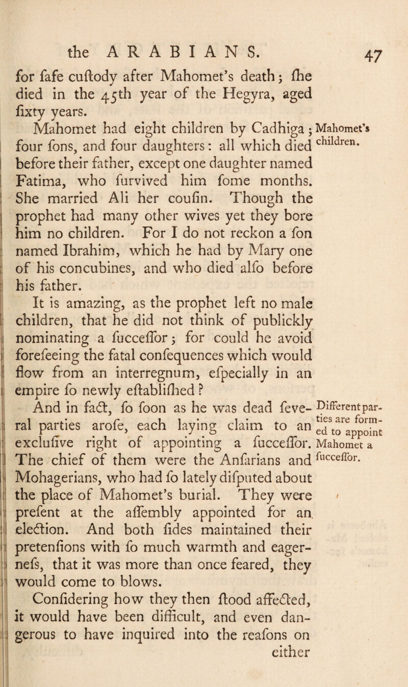 for fafe cuftody after Mahomet’s death ; fhe died in the 45th year of the Hegyra, aged fixty years. Mahomet had eight children by Cadhiga ; Mahomet’s four fons, and four daughters : all which died chlldren- before their father, except one daughter named Fatima, who furvived him fome months. She married Ali her coufin. Though the prophet had many other wives yet they bore him no children. For I do not reckon a fon named Ibrahim, which he had by Mary one of his concubines, and who died alfo before his father. It is amazing, as the prophet left no male children, that he did not think of publickly nominating a fucceffor; for could he avoid forefeeing the fatal confequences which would flow from an interregnum, efpecially in an empire fo newly eftabliffied ? And in fad, fo foon as he was dead feve- Different par- ral parties arofe, each laying claim to an eTto^po^t exclufive right of appointing a fucceffor. Mahomet a The chief of them were the Anfarians and fucce^or- Mohagerians, who had fo lately difputed about the place of Mahomet’s burial. They were / prefent at the affembly appointed for an. election. And both fides maintained their pretenfions with fo much warmth and eager- nefs, that it was more than once feared, they would come to blows. Confidering how they then flood affeded, it would have been difficult, and even dan¬ gerous to have inquired into the reafons on either