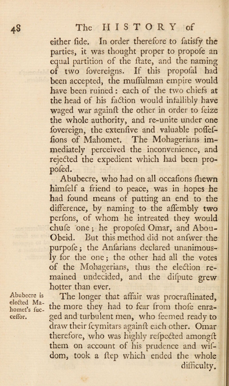 Abubecre is elected Ma¬ homet’s fuc- ceffor. either fide. In order therefore to fatisfy the parties, it was thought proper to propofe an equal partition of the ftate, and the naming of two fovereigns. If this propofal had been accepted, the muflulman empire would have been ruined : each of the two chiefs at the head of his fadlion would infallibly have waged war againft the other in order to feize the whole authority, and re-unite under one fovereign, the extenfive and valuable poflef- fions of Mahomet. The Mohagerians im¬ mediately perceived the inconvenience, and rejected the expedient which had been pro- pofed. Abubecre, who had on all occafions (hewn himfelf a friend to peace, was in hopes he had found means of putting an end to the difference, by naming to the affembly two perfons, of whom he intreated they would chafe one ; he propofed Omar, and Abou- Obeid. But this method did not anfwer the purpofe ; the Anfarians declared unanimous¬ ly for the one ; the other had all the votes of the Mohagerians, thus the elediion re¬ mained undecided, and the difpute grew hotter than ever. The longer that affair was procraftinated, the more they had to fear from thofe enra¬ ged and turbulent men, who feemed ready to draw their fcymitars againfi each other. Omar therefore, who was highly refpecfied amongft them on account of his prudence and wif- dom, took a ftep which ended the whole difficulty.