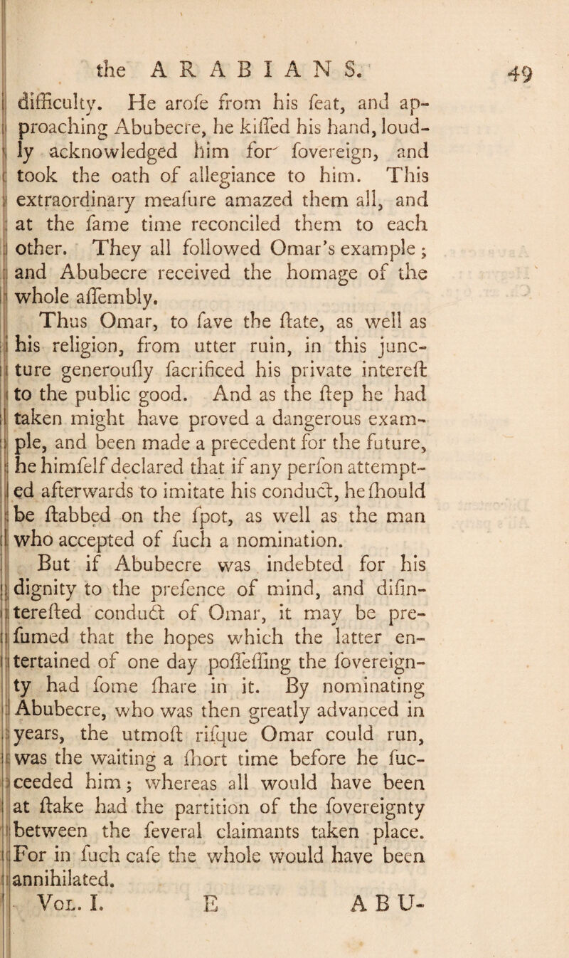 s difficulty. He arofe from his feat, and ap- tj proaching Abubecre, he killed his hand, loud¬ ly acknowledged him for fovereign, and took the oath of allegiance to him. This si extraordinary meafure amazed them all, and j at the fame time reconciled them to each j other. They all followed Omar’s example ; and Abubecre received the homage of the whole affembiy. Thus Omar, to fave the hate, as well as i his religion, from utter ruin, in this junc- 11 ture generoufly facrificed his private intereft ! to the public good. And as the hep he had taken might have proved a dangerous exam¬ ple, and been made a precedent for the future, h he himfelf declared that if any perfon attempt- i ed afterwards to imitate his conduct, hefhould :;be {tabbed on the fpot, as well as the man I who accepted of fuch a nomination. But if Abubecre was indebted for his !); dignity to the prefence of mind, and difin- i. terefted conduct of Omar, it may be pre- li, fumed that the hopes which the latter en¬ tertained of one day pofleffing the fovereign- ty had fome fhare in it. By nominating Abubecre, who was then greatly advanced in . years, the utmoft rifque Omar could run, was the waiting a fhort time before he fuc- ceeded him ; whereas all would have been at flake had the partition of the fovereignty between the feveral claimants taken place. |:For in fuch cafe the whole would have been : annihilated. f Vol. I. R ] v- . A B U-