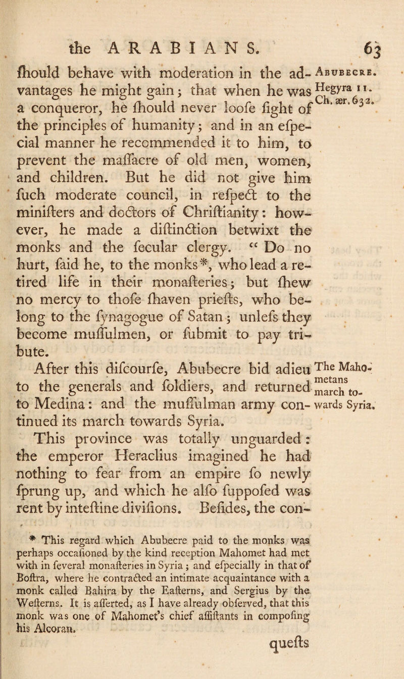 fhould behave with moderation in the ad- Abubecre. vantages he might gain ; that when he was ^gyra 11 * a conqueror, he fhould never loofe fight of *ær* 33* the principles of humanity ; and in an efpe- cial manner he recommended it to him, to prevent the maflacre of old men, women, and children. But he did not give him fuch moderate council, in refpedl to the minifters and doctors of Chriftianity : how¬ ever, he made a diftindtion betwixt the monks and the fecular clergy. cc Do no hurt, faid he, to the monks*, who lead a re¬ tired life in their monafteries ; but fhew no mercy to thofe fhaven priefts, who be¬ long to the fynagogue of Satan ; unlefs they become muflulmen, or fubmit to pay tri¬ bute. After this difcourfe, Abubecre bid adieu The Maho- to the generals and foldiers, and returned march*to- to Medina : and the mufiulman army con- wards Syria, tinued its march towards Syria. This province was totally unguarded : the emperor Heraclius imagined he had nothing to fear from an empire fo newly fprung up, and which he alfo fuppofed was rent by inteftine divifions. Befides, the con- * This regard which Abubecre paid to the monks was perhaps occafioned by the kind reception Mahomet had met with in feveral monafteries in Syria ; and especially in that of Boftra, where he contradted an intimate acquaintance with a monk called Bahira by the Eafterns, and Sergius by the Wefterns. It is aflerted, as I have already obferved, that this monk was one of Mahomet’s chief afiiftants in compofing his Alcoran.