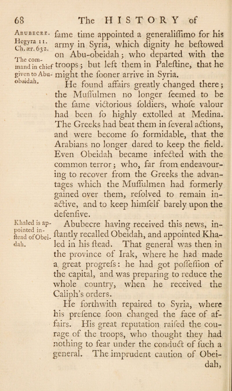 ob&idah. Abubecre. fame time appointed a generaliffimo for his Ch^r^z army m Syria, which dignity he beftowed The com on ^bu-obeidah ; who departed with the mand in chief trooPs 5 but left them in Paleftine, that he given to Abu- might the fooner arrive in Syria. He found affairs greatly changed there ; the Muffulmen no longer feemed to be the fame victorious foldiers, whofe valour had been fo highly extolled at Medina. The Greeks had beat them in feveral aCtions, and were become fo formidable, that the Arabians no longer dared to keep the field. Even Obeidah became infeCted with the common terror ; who, far from endeavour¬ ing to recover from the Greeks the advan¬ tages which the Muffulmen had formerly gained over them, refolved to remain in¬ active, and to keep himfelf barely upon the defenfive. Khaled is ap- Abubecre having received this news, in- ii e ; ad of o be i - recalled Obeidah, and appointed Kha- dah. led in his dead. That general was then in the province of Irak, where he had made a great progrefs : he had got poffeffion of the capital, and was preparing to reduce the whole country, when he received the Caliph’ s orders. He forthwith repaired to Syria, where his prefence foon changed the face of af¬ fairs. His great reputation railed the cou¬ rage of the troops, who thought they had nothing to fear under the conduCt of fuch a general. The imprudent caution of Obei¬ dah,