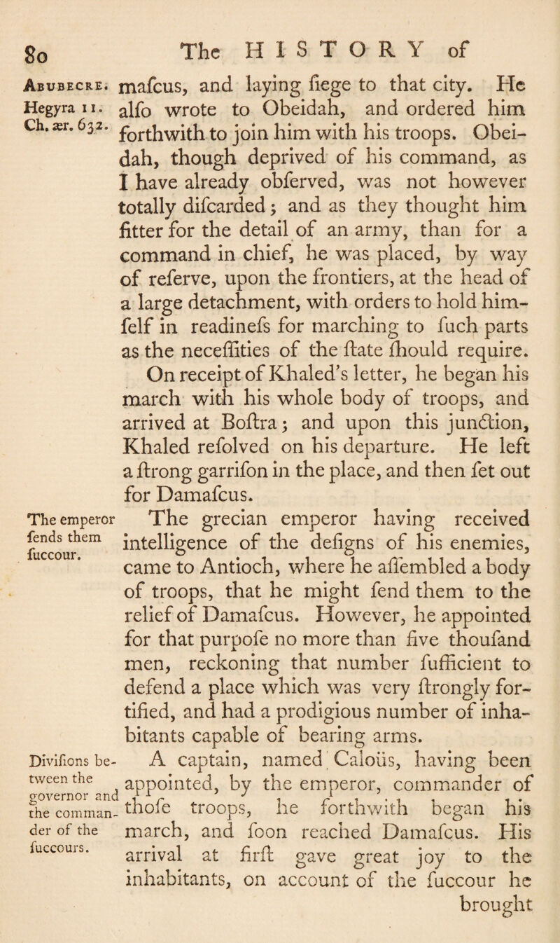 Abubecre. mafeus, and laying liege to that city. He Hegyran. alfQ wrote to Gbeidah, and ordered him Ch. ær. 632. t0 join him with his troops. Obei¬ dah, though deprived of his command, as I have already obferved, was not however totally difearded 3 and as they thought him fitter for the detail of an army, than for a command in chief, he was placed, by way of referve, upon the frontiers, at the head of a large detachment, with orders to hold him- felf in readinefs for marching to fuch parts as the neceffities of the ftate fhould require. On receipt of Khaled’s letter, he began his march with his whole body of troops, and arrived at Boftra ; and upon this junction, Khaled refolved on his departure. He left a ftrong garrifon in the place, and then fet out for Damafcus. The grecian emperor having received intelligence of the defigns of his enemies, came to Antioch, where he afiembled a body of troops, that he might fend them to the relief of Damafcus. However, he appointed for that purpofe no more than five thoufand men, reckoning that number fufficient to defend a place which was very ftrongly for¬ tified, and had a prodigious number of inha¬ bitants capable of bearing arms. A captain, named Caloiis, having been appointed, by the emperor, commander of governor and J1 x r J 1 the comman- thole troops, The emperor fends them fuccour. Divifions be¬ tween the md he forthwith began his der of the march, and foon reached Damafcus. His fuccours. arrival at firft gave great joy to the inhabitants, on account of the fuccour he brought