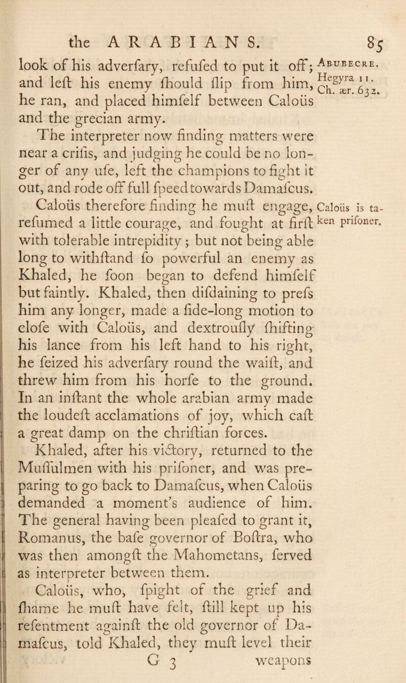 look of his adverfary, refufed to put it off; Abubecre- and left his enemy fhould flip from him, he ran, and placed himfelf between Caloiis and the grecian army. The interpreter now finding matters were near a crifis, and judging he could be no lon¬ ger of any ufe, left the champions to fight it out, and rode off full fpeed toward sDamafcus. .1 Caloiis therefore finding he muft engage, Caloiis is ta¬ re fumed a little courage, and fought at firft ken Pnf°ner* with tolerable intrepidity ; but not being able long to withftand fo powerful an enemy as Khaled, he foon began to defend himfelf but faintly. Khaled, then difdaining to prefs him any longer, made a fide-long motion to clofe with Caloiis, and dextroufly drifting his lance from his left hand to his right, he feized his adverfary round the waift, and threw him from his horfe to the ground. In an inftant the whole arabian army made the loudeft acclamations of joy, which caft a great damp on the chriftian forces. Khaled, after his vidtory, returned to the Muffulmen with his prifoner, and was pre¬ paring to go back to Damafcus, when Caloiis demanded a moment’s audience of him. The general having been pleafed to grant it, Romanus, the bafe governor of Boftra, who was then amongft the Mahometans, ferved as interpreter between them. Caloiis, who, fpight of the grief and firame he muft have felt, ftili kept up his refentment againft the old governor of Da¬ mafcus, told Khaled, they muft level their G 3 weapons