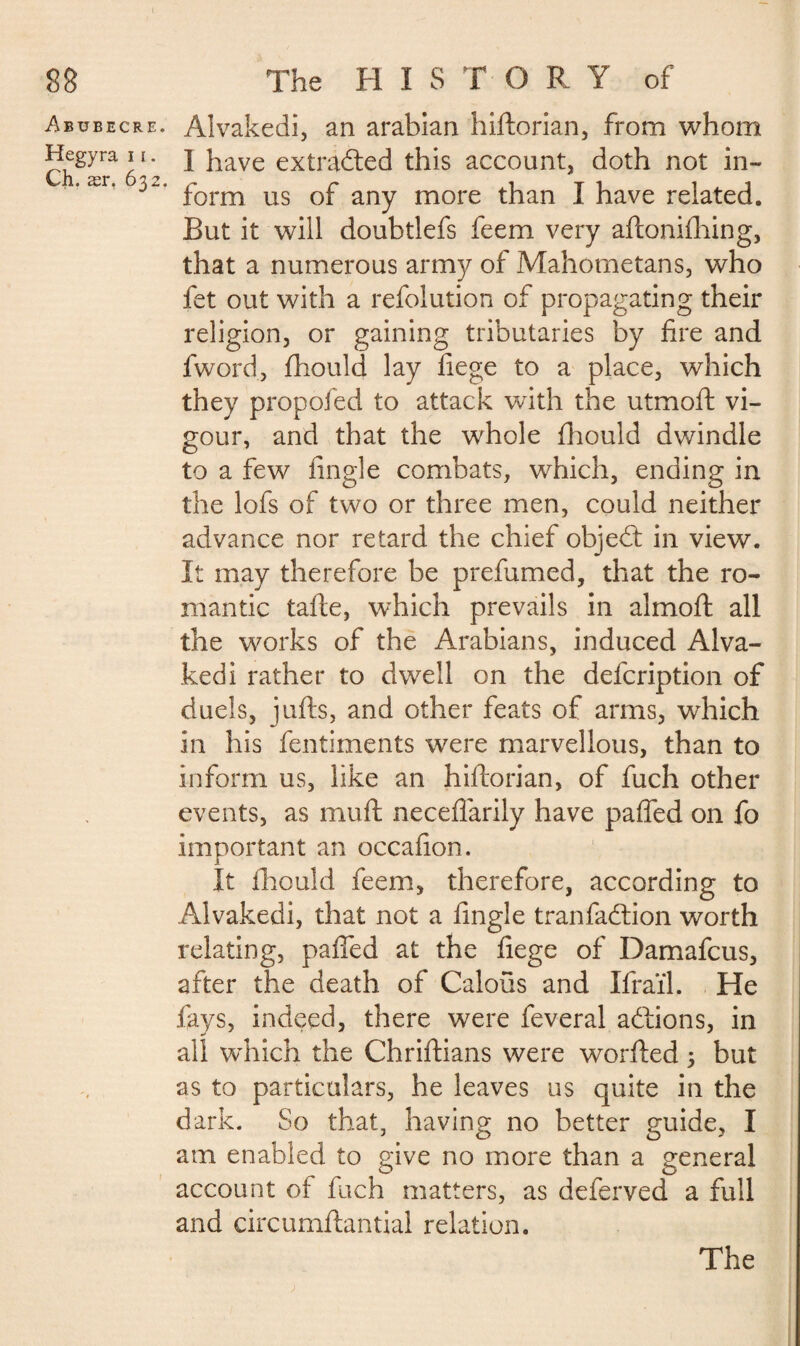 I 88 The H I S T O R Y of Abubecre. Alvakedi, an arabian hiftorian, from whom Hegyra ii. j have extracted this account, doth not in- ’ær’ 32‘ form us of any more than I have related. But it will doubtlefs feem very aftonifhing, that a numerous army of Mahometans, who fet out with a refolution of propagating their religion, or gaining tributaries by fire and fword, fhould lay fiege to a place, which they propofed to attack with the utmoft vi¬ gour, and that the whole fhould dwindle to a few fingle combats, which, ending in the lofs of two or three men, could neither advance nor retard the chief objedt in view. It may therefore be prefumed, that the ro¬ mantic tafte, which prevails in almoft all the works of the Arabians, induced Alva¬ kedi rather to dwell on the defcription of duels, jufts, and other feats of arms, which in his fentiments were marvellous, than to inform us, like an hiftorian, of fuch other events, as muft neceflarily have pafled on fo important an occafion. It fhould feem, therefore, according to Alvakedi, that not a fingle tranfadtion worth relating, paffed at the fiege of Damafcus, after the death of Calous and Ifraïl. He fays, indeed, there were feveral adtions, in all which the Chriftians were worfted 3 but as to particulars, he leaves us quite in the dark. So that, having no better guide, I am enabled to give no more than a general account of fuch matters, as deferved a full and circumftantial relation. The