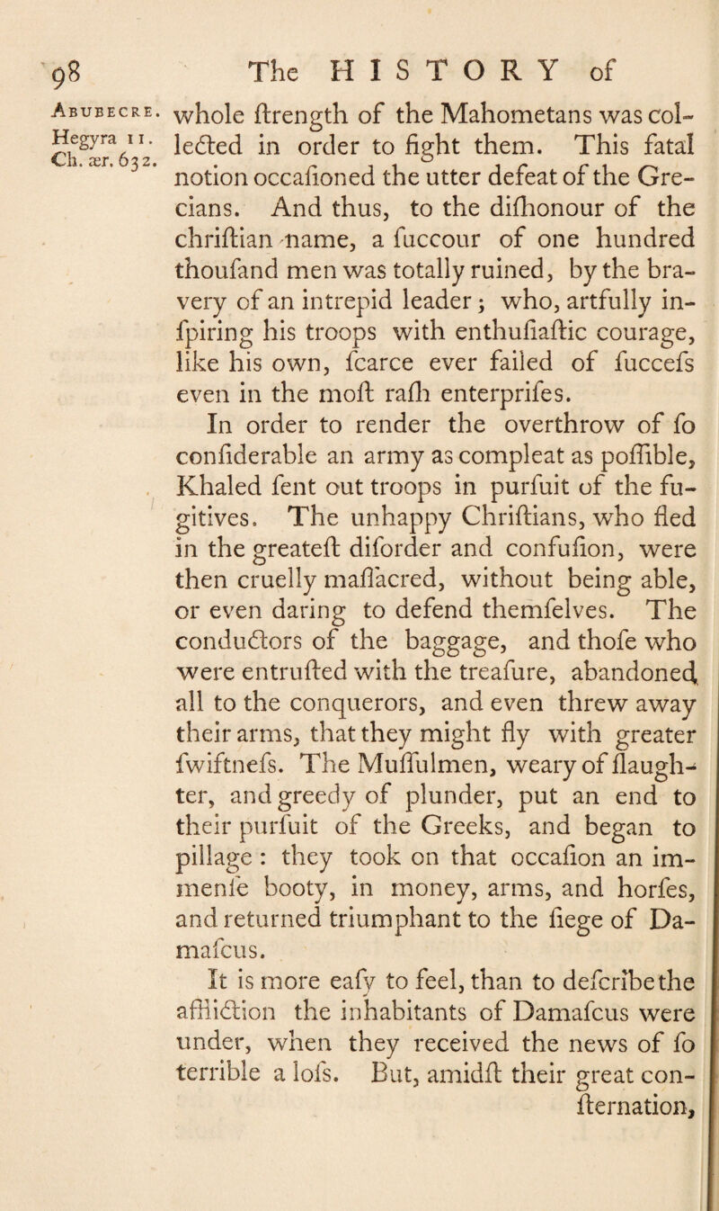 Abubecre. whole ftrength of the Mahometans was col- C\^x^6^2 ^e(^ec^ or<Jer to fight them. This fatal notion occafioned the utter defeat of the Gre¬ cians. And thus, to the dishonour of the chriftian name, a fuccour of one hundred thoufand men was totally ruined, by the bra¬ very of an intrepid leader ; who, artfully in- fpiring his troops with enthufiaftic courage, like his own, fcarce ever failed of fuccefs even in the moll rafli enterprifes. In order to render the overthrow of fo confiderable an army as compleat as poffible, Khaled fent out troops in purfuit of the fu¬ gitives. The unhappy Chriftians, who fled in the greateft diforder and confufion, were then cruelly maflacred, without being able, or even daring to defend themfelves. The conductors of the baggage, and thofe who were entrulled with the treafure, abandoned, all to the conquerors, and even threw away their arms, that they might fly with greater fwiftnefs. The Muflulmen, weary of daugh¬ ter, and greedy of plunder, put an end to their purfuit of the Greeks, and began to pillage : they took on that occafion an im- menfe booty, in money, arms, and horfes, and returned triumphant to the liege of Da- mafcus. It is more eafy to feel, than to defcribethe affliction the inhabitants of Damafcus were under, when they received the news of fo terrible a lofs. But, amidft their great con¬ firmation.