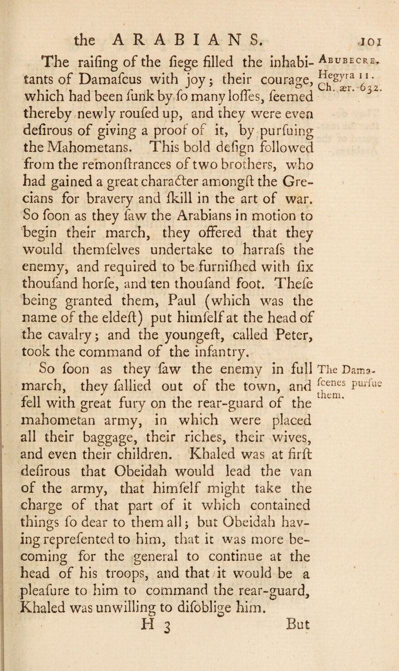 The railing of the fiege filled the inhabi- Abueecr£» tants of Damafcus with joy ; their courage, 11 • which had been funk by fo many lofles, feemed Ær* thereby newly roufed up, and they were even defirous of giving a proof of it, by purfuing the Mahometans. This bold defign followed from the remonftrances of two brothers, who had gained a great character amongft the Gre¬ cians for bravery and fkill in the art of war. So foon as they faw the Arabians in motion to begin their march, they offered that they would themfelves undertake to harrafs the enemy, and required to be furnifhed with fix thoufand horfe, and ten thoufand foot. Thefe being granted them, Paul (which was the name of the eldeft) put hitnfelf at the head of the cavalry; and the youngeft, called Peter, took the command of the infantry. So foon as they faw the enemy in full The Dama- march, they fallied out of the town, and ^enes Pm'lus fell with great fury on the rear-guard of the mahometan army, in which were placed all their baggage, their riches, their wives, and even their children. Khaled was at firft defirous that Obeidah would lead the van of the army, that himfelf might take the charge of that part of it which contained things fo dear to them all; but Obeidah hav¬ ing reprefented to him, that it was more be¬ coming for the general to continue at the head of his troops, and that it would be a pleafure to him to command the rear-guard, Khaled was unwilling to difoblige him. H 3 But