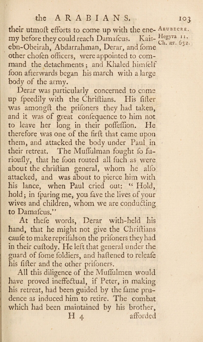 their utmoft efforts to come up with the ene- Abubecre. my before they could reach Damafcus. Kais- ^}e§)Ja ) 1 ‘ ebn-Qbeirah, Abdarrahman, Derar, andfome other chofen officers, were appointed to com¬ mand the detachments ; and Khaled himfelf foon afterwards began his march with a large body of the army. Derar was particularly concerned to come up fpeedily with the Chriftians. His filler was amongft the prifoners they had taken, and it was of great confequence to him not to leave her long in their poffeffion. He therefore was one of the fir ft that came upon them, and attacked the body under Paul in their retreat. The Muffulman fought fo fLi¬ no uil y, that he foon routed all fuch as were about the chriftian general, whom he alfo attacked, and was about to pierce him with his lance, when Paul cried out: t£ Hold, hold; in fparing me, you fave the lives of your wives and children, whom we are conducing to Damafcus/' At thefe words, Derar with-held his hand, that he might not give the Chriftians caufe to make reprifalson the prifoners they had in their cuftody. He left that general under the guard of fome foldiers, and haftened to releafe his lifter and the other prifoners. All this diligence of the Muffulmen would have proved ineffectual, if Peter, in making his retreat, had been guided by the fame pru¬ dence as induced him to retire. The combat which had been maintained by his brother, H 4 afforded