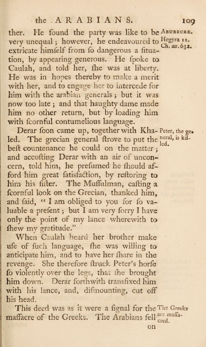 ther. Fie found the party was like to be A bub ec re. very unequal ; however, he endeavoured to 6 *2 extricate himfelf from fo dangerous a fitua- * J tion, by appearing generous. Fie fpoke to Caulah, and told her, Hie was at liberty. Fie was in hones therebv to make a merit L with her, and to engage her to intercede for him with the arahian generals 5 but it was now too late ; and that haughty dame made him no other return, but by loading him with fcornful contumelious language. Derar foon came up, together with Kha-Peter, the ge* led. The grecian general ftrove to put the j^al>15 belt countenance he could on the matter > : and accofting Derar with an air of uncon- j cern, told him, he prefumed he fhould af- j ford him great fatisfadlion, by reftoring to him his lifter. The Muffulman, calling a : fcornful look on the Grecian, thanked him, and faid, {C I am obliged to you for fo va¬ luable a prefent 3 but I am very forry I have only the point of my lance wherewith to fhew my gratitude.” When Caulah heard her brother make ufe of fuch language, fhe was willing to anticipate him, and to have her fhare in the revenge. She therefore ftruck Peter's horfe : fo violently over the legs, that ihe brought him down. Derar forthwith transfixed him ; with his lance, and, demounting, cut off his head. This deed was as it were a lignai for theTke Greeks : maffacre of the Greeks. The Arabians fell ^dmaira’ on