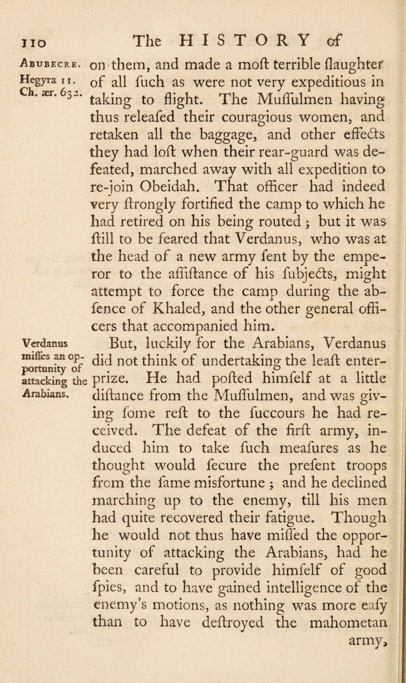 Abubecre. on them, and made a mod: terrible daughter Hegyra n. 0f aq fuch as were not very expeditious in Ch. ær. 6s-, taking to flight. The Muflixlmen having thus releafed their couragious women, and retaken all the baggage, and other effects they had loft when their rear-guard was de¬ feated, marched away with all expedition to re-join Obeidah. That officer had indeed very ftrongly fortified the camp to which he had retired on his being routed 3 but it was ftill to be feared that Verdanus, who was at the head of a new army fent by the empe¬ ror to the afiiftance of his fubje&s, might attempt to force the camp during the ab- fence of Khaled, and the other general offi¬ cers that accompanied him. Verdanus But, luckily for the Arabians, Verdanus -üfcs “°Pr did not think of undertaking the leaft enter- attSdng die prize. He had ported himfelf at a little Arabians. diftance from the Muflixlmen, and was giv¬ ing fome reft to the fuccours he had re¬ ceived. The defeat of the firft army, in¬ duced him to take fuch meafures as he thought would fecure the prefent troops from the fame misfortune ; and he declined marching up to the enemy, till his men had quite recovered their fatigue. Though he would not thus have miffed the oppor¬ tunity of attacking the Arabians, had he been careful to provide himfelf of good fpies, and to have gained intelligence of the enemy’s motions, as nothing was more eafy than to have deftroyed the mahometan army.