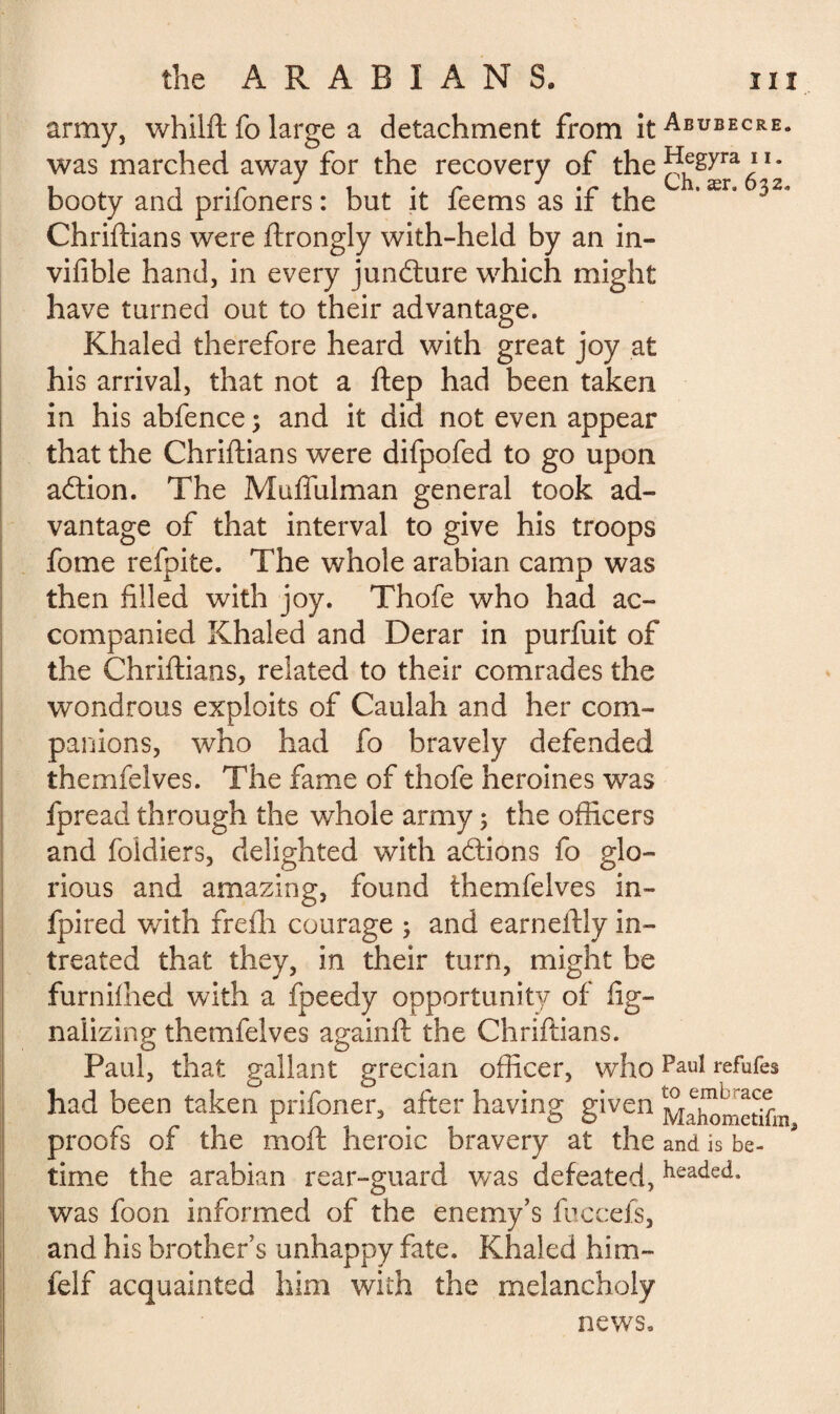 army, whilft fo large a detachment from itABUBECRE- was marched away for the recovery of the^&yra • booty and prifoners : but it feems as if the * ær° Chriftians were ftrongly with-held by an in- vifible hand, in every juncture which might have turned out to their advantage. Khaled therefore heard with great joy at his arrival, that not a ftep had been taken in his abfence ; and it did not even appear that the Chriftians were difpofed to go upon aflion. The Muffulman general took ad¬ vantage of that interval to give his troops fome refpite. The whole arabian camp was then filled with joy. Thofe who had ac¬ companied Khaled and Derar in purfuit of the Chriftians, related to their comrades the wondrous exploits of Caulah and her com¬ panions, who had fo bravely defended themfelves. The fame of thofe heroines was fpread through the whole army ; the officers and foidiers, delighted with adlions fo glo¬ rious and amazing, found themfelves in- fpired with frefli courage ; and earneftly in- treated that they, in their turn, might be furnifhed with a fpeedy opportunity of lig¬ nai izin g themfelves againft the Chriftians. Paul, that gallant grecian officer, who Paul refufes had been taken prifoner, after having given M^ometiCm proofs of the moft heroic bravery at the and is be¬ rime the arabian rear-guard was defeated, headed- was foon informed of the enemy’s fuccefs, and his brother’s unhappy fate. Khaled him- felf acquainted him with the melancholy news.