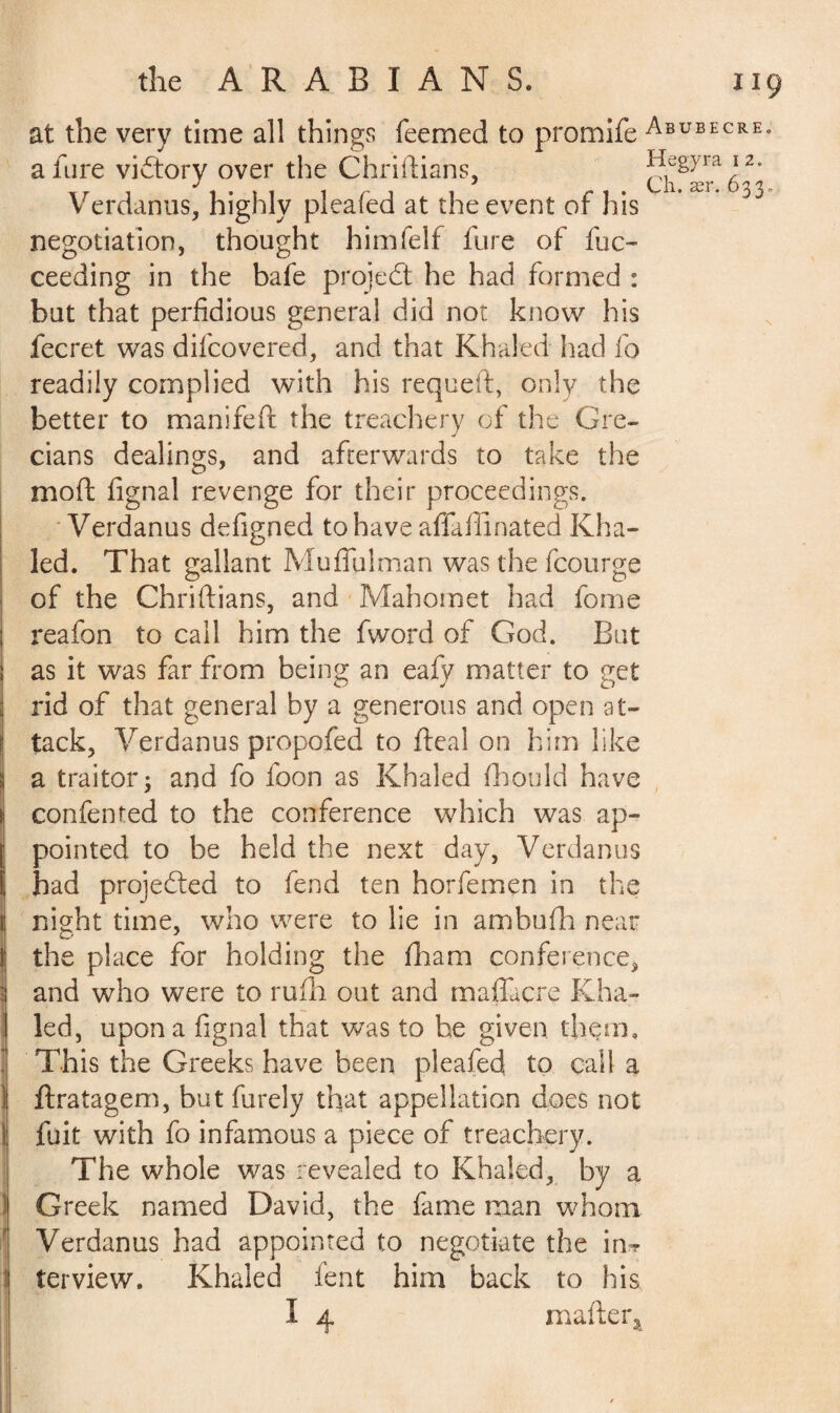 at the very time all things Teemed to promife a fare victory over the Chriftians, Verdanus, highly pleated at the event of his negotiation, thought himfelf fore of fuc- ceeding in the bafe project he had formed : but that perfidious general did not know his fecret was difcovered, and that Khaled had fo readily complied with his requeft, only the better to manifefi: the treachery of the Gre¬ cians dealings, and afterwards to take the mod fignal revenge for their proceedings. Verdanus defigned to have affafiinated Kha¬ led. That gallant Muffulman was the fcourge of the Chriftians, and Mahomet had fome reafon to call him the fword of God. But as it was far from being an eafy matter to get rid of that general by a generous and open at¬ tack, Verdanus propofed to fteal on him like a traitor; and fo foon as Khaled flhould have confented to the conference which was ap¬ pointed to be held the next day, Verdanus had projected to fend ten horfemçn in the night time, who were to lie in ambufh near the place for holding the fham conference, and who were to rufh out and maffacre Kha¬ led, upon a fignal that was to he given them. This the Greeks have been pleafed to call a ftratagem, but furely that appellation does not fuit with fo infamous a piece of treachery. The whole was revealed to Khaled, by a Greek named David, the fame man whom Verdanus had appointed to negotiate the in» terview. Khaled fent him back to his I 4 mafter, Abubecre. Hegyra i 2. Ch. ær. 633,.