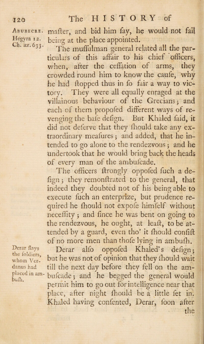 Abubecre. Hegyra 12. Ch. ær. 633. Derar flays the foldiers, whom Ver- danus had placed in am- fouih. The HISTORY of matter, and bid him fay, he would not fail being at the place appointed. The muffulman general related all the par¬ ticulars of this affair to his chief officers, when, after the ceffation of arms, they crowded round him to know the caufe, why he had flopped thus in fo fair a way to vic¬ tory. They were all equally enraged at the villainous behaviour of the Grecians 3 and each of them propofed different ways of re¬ venging the baie defign. But Khaled faid, it did not deferve that they fliould take any ex¬ traordinary meafures ; and added, that he in¬ tended to go alone to the rendezvous ; and he undertook that he would bring back the heads of every man of the ambuicade. The officers ftrongly oppofed fuch a de¬ fign ; they remonftrated to the general, that indeed they doubted not of his being able to execute fuch an enterprize, but prudence re¬ quired he fhould not expofe himfelf without neceffiiy 3 and fince he was bent on going to the rendezvous, he ought, at leaft, to be at¬ tended by a guard, even tho’ it fliould confift of no more men than thofe lying in ambufh. Derar alfo oppofed Khaled’s defign 3 but he was not of opinion that they fliould wait till the next day before they fell on the am- bufcade ; and he begged the general wrou!d permit him to go out for intelligence near that place, after night fliould be a little fet in. Khaled having confented, Derar, loon after