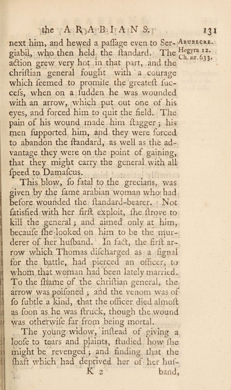 the A R}AEJ'A N S; v 13 next him, and hewed a paffage even to Ser- Abubecre* giabil, who then held the flan dard, The adtion grew very hot in that part, and the chriftian general fought with a courage which feemed to prom.ile the greateft fuc- cefs, when on a;hidden he was wounded with an arrow, which put out one of his eyes, and forced him to quit the field. The pain of his wound made him flagger ; his men fupported him, and they were forced to abandon the ftandard, as well as the ad¬ vantage they were on the point of gaining, that they might carry the general with all fpeed to Damafcus. This blow, fo fatal to the greciaris, was given by the fame arabian woman who had before wounded the flandard-bearer. Not fatisfied with her firfl exploit, fhe drove to kill the general ; and aimed only at him, becaufe fhe looked on him to be the mur¬ derer of her hufband. In fa£t, the firfl ar¬ row which Thomas difcharged as a fignai for the battle, had pierced an officer, to whom that woman had been lately married. To the (hams of the chriftian general, the arrow was poifoned ; and the venom was of fo fubtle a kind, that the officer died almoft as foon as he was ftruck, though the wound was otherwife far from being mortal. The young widow, inftead of giving a loofe to tears and plaints, ftudied how fhe might be revenged ; and finding that the (haft which had deprived her of her hut- K 2 band.