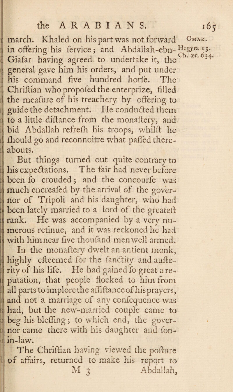 march. Khaled on his part was not forward Omar. in offering his fervice; and Abdallah-ebn- ^eS>Ta l3- Giafar having agreed to undertake it, the Ch‘ æi'^ general gave him his orders, and put under his command five hundred horfe. The Chriftian who propofed the enterprize, filled the meafure of his treachery by offering to guide the detachment. He conducted them to a little diftance from the monaftery, and bid Abdallah refrefli his troops, whilft he fhould go and reconnoitre what paffed there¬ abouts. But things turned out quite contrary to his expeditions. The fair had never before been fo crouded ; and the concourfe was much encreafed by the arrival of the gover¬ nor of Tripoli and his daughter, who had been lately married to a lord of the greateft rank. He was accompanied by a very nu¬ merous retinue, and it was reckoned he had with him near five thoufand men well armed. In the monaftery dwelt an antient monk, highly efteemed for the fandity and aufte- rity of his life. He had gained fo great a re¬ putation, that people flocked to him from all parts to implore the affiftan ce of his prayers, and not a marriage of any confequence was had, but the new-married couple came to beg his bleffing ; to which end, the gover¬ nor came there with his daughter and fon- in-law. The Chriftian having viewed the poflure of affairs, returned to make his report to M 3 Abdallah,