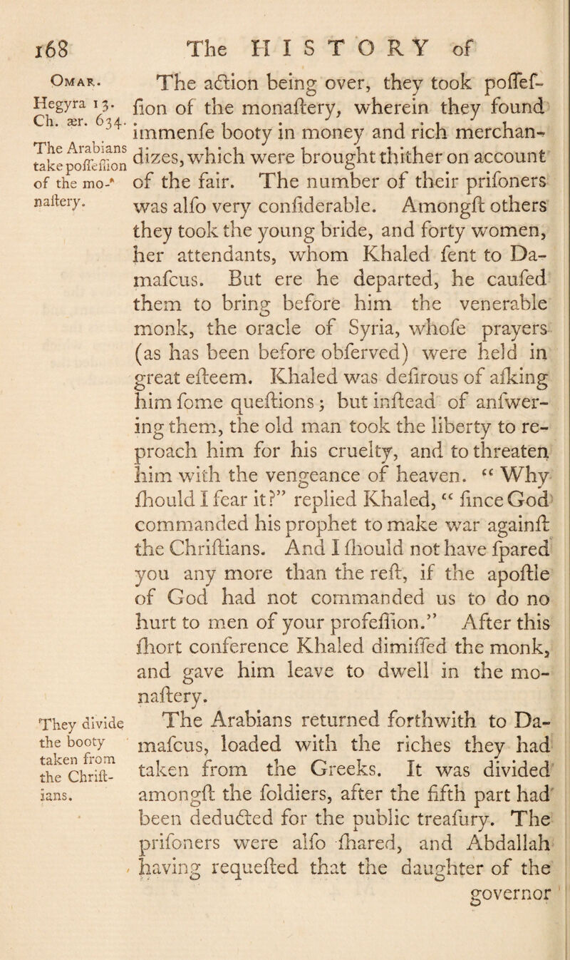 Omar. Hegyra 13. Ch. ær. 634. The Arabians take pofiemon of the mo-*' nailery. They divide the booty taken from the Chrill- lans. The aftlon being over, they took poflef- fton of the monaftery, wherein they found itnmenfe booty in money and rich merchan¬ dizes, which were brought thither on account of the fair. The number of their prifoners was alfo very conftderable. Amongft others they took the young bride, and forty women, her attendants, whom Khaled fent to Da- mafcus. But ere he departed, he caufed them to bring before him the venerable monk, the oracle of Syria, whofe prayers (as has been before obferved) were held in great efteem. Khaled was defirous of afking him feme queftions ; but inftead of anfwer- ing them, the old man took the liberty to re¬ proach him for his cruelty, and to threaten him with the vengeance of heaven. cc Why fhouldlfear it?57 replied Khaled,cc fmceGod commanded his prophet to make war againft the Chriftians. And I fhould not have fpared you any more than the reft, if the apoftle of God had not commanded us to do no hurt to men of your profeffionfe After this fliort conference Khaled dimifled the monk3 and gave him leave to dwell in the mo- naftery. The Arabians returned forthwith to Da- mafcus, loaded with the riches they had taken from the Greeks. It was divided amongft the fcldiers, after the fifth part had been deducted for the public treafury. The prifoners were alfo fhared, and Abdallah having requefted that the daughter of the governor