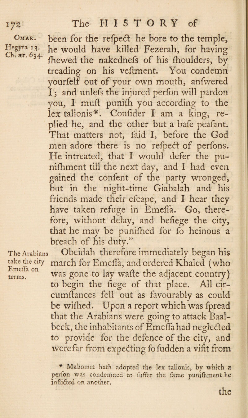 1J2 Omar, been for the refpedt he bore to the temple, Hegyra 13. fae would have killed Fezerah, for having 4 ær' 34’ fhewed the nakednefs of his fhoulders, by treading on his veftment. You condemn yourfelf out of your own mouth, anfwered I ; and unlefs the injured perfon will pardon you, I muff punifh you according to the lex talionis*. Confider I am a king, re¬ plied he, and the other but a bafe peafant. That matters not, laid I, before the God men adore there is no refpedt of perfons. He intreated, that I would defer the pu- nifhment till the next day, and I had even gained the confent of the party wronged, but in the night-time Giabalah and his friends made their efcape, and I hear they have taken refuge in Emeffa. Go, there¬ fore, without delay, and befiege the city, that he may be pun idled for fo heinous a breach of his duty/' J The Arabians Obeidah therefore immediately began his Eke(fi6 city niarch for Emeffa, and ordered Khaled (who terms T °R was gone lay wafte the adjacent country) to begin the fiege of that place. All cir- cumftances fell out as favourably as could be wifhed. Upon a report which was fpread that the Arabians were going to attack Baal- beck, the inhabitants of Emeffa had neglefted to provide for the defence of the city, and were far from expecting fo hidden a vifit from * Mahomet hath adopted the lex talionis, by which a perion was condemned to fufFer the fame punifhment he ïnfiiéted on another. the