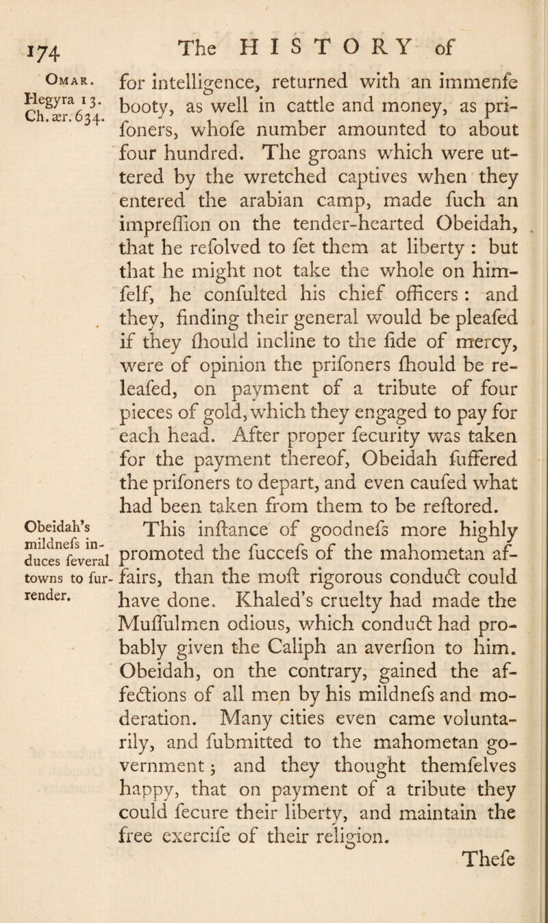 Omar. Hegyra 13. Ch.ær. 634. Obeidah’s mildnefs in¬ duces feveral towns to fur- render. The HISTORY of for intelligence, returned with an immenfe booty, as well in cattle and money, as pri- foners, whofe number amounted to about four hundred. The groans which were ut¬ tered by the wretched captives when they entered the arabian camp, made fuch an impreffion on the tender-hearted Obeidah, that he refolved to fet them at liberty : but that he might not take the whole on him- felf, he confulted his chief officers : and they, finding their general would be pleafed if they fhould incline to the fide of mercy, were of opinion the prifoners fhould be re¬ leafed, on payment of a tribute of four pieces of gold, which they engaged to pay for each head. After proper fecurity was taken for the payment thereof, Obeidah fuffered the prifoners to depart, and even caufed what had been taken from them to be reflored. This inftance of goodnefs more highly promoted the fuccefs of the mahometan af¬ fairs, than the muft rigorous condu£t could have done. Khaled’s cruelty had made the Muffulmen odious, which conduct had pro¬ bably given the Caliph an averfion to him. Obeidah, on the contrary, gained the af¬ fections of all men by his mildnefs and mo¬ deration. Many cities even came volunta¬ rily, and fubmitted to the mahometan go¬ vernment 3 and they thought themfelves happy, that on payment of a tribute they could fecure their liberty, and maintain the free exercife of their religion. Thefe