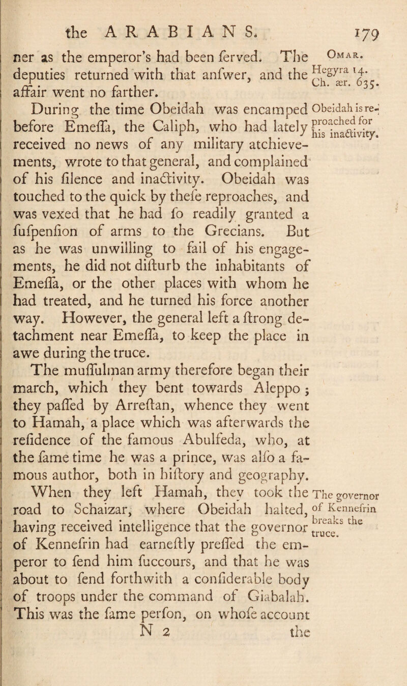 ner as the emperor’s had been jferved. The Omar. deputies returned with that anfwer, and the ^fëYra H* Jr. r . 3 Ch. ær. 635. affair went no farther. During the time Obeidah was encamped Obeidah is re- before Emeffa, the Caliph, who had lately ^inaaivity received no news of any military achieve¬ ments, wrote to that general, and complained of his filence and inactivity. Obeidah was touched to the quick by thefe reproaches, and was vexed that he had fo readily granted a fufpenfion of arms to the Grecians. But as he was unwilling to fail of his engage¬ ments, he did not difturb the inhabitants of Emeffa, or the other places with whom he had treated, and he turned his force another way. However, the general left a ftrong de¬ tachment near Emeffa, to keep the place in awe during the truce. The muffulman army therefore began their march, which they bent towards Aleppo ; they paffed by Arreftan, whence they went to Hamah, a place which was afterwards the refidence of the famous Abulfeda, who, at the fame time he was a prince, was alio a fa¬ mous author, both in hiftory and geography. When they left Hamah, they took the The governor road to Schaizar, where Obeidah halted,of Kennefrin having received intelligence that the governor the of Kennefrin had earneftly preffed the em¬ peror to fend him fuccours, and that he was about to fend forthwith a confiderable body of troops under the command of Giabalah. This was the fame perfon, on whofe account N 2 the