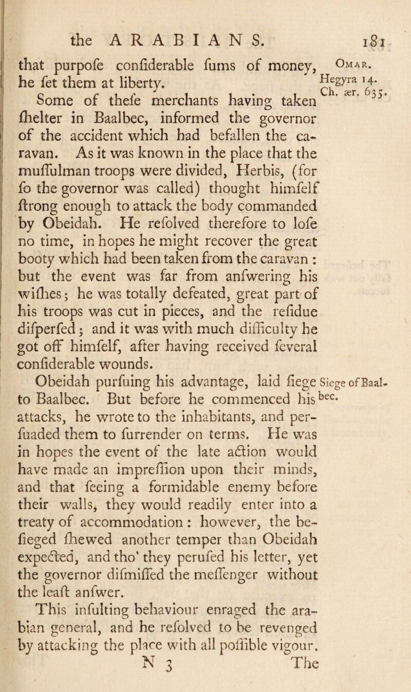 that purpofe confiderable fums of money, Omar. 14. 635. of the accident which had befallen the ca¬ ravan. As it was known in the place that the muffulman troops were divided, Herbis, (for fo the governor was called) thought himfelf ftrong enough to attack the body commanded by Obeidah. He refolved therefore to lofe no time, in hopes he might recover the great booty which had been taken from the caravan : but the event was far from anfwering his wifhes ; he was totally defeated, great part of his troops was cut in pieces, and the refidue difperfed 3 and it was with much difficulty he got off himfelf, after having received feveral confiderable wounds. Obeidah purfuing his advantage, laid fiege Siege of Baal, to Baalbec. But before he commenced hisbeCa attacks, he wrote to the inhabitants, and per- fuaded them to furrender on terms. He was in hopes the event of the late adion would have made an impreflion upon their minds, and that feeing a formidable enemy before their walls, they would readily enter into a treaty of accommodation : however, the be¬ lie ged fhewed another temper than Obeidah expeded, and tho’ they perufed his letter, yet the governor difmiffed the meffenger without the leafi: anfwer. This infulting behaviour enraged the ara~ bian general, and he refolved to be revenged by attacking the place with all poffible vigour. N 3 The he fet them at liberty. a? ær Some of thefe merchants having taken fhelter in Baalbec, informed the governor