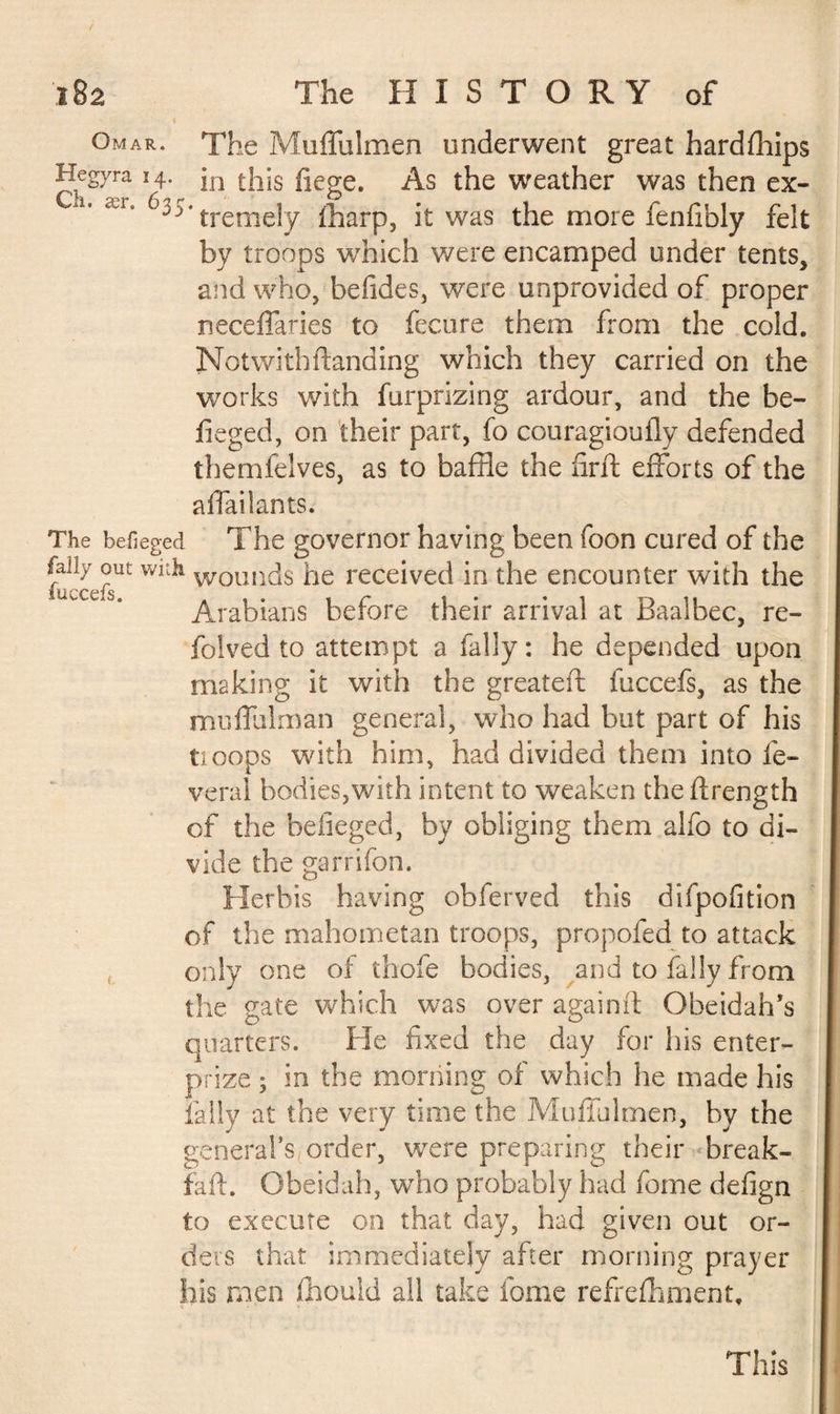 Omar. The Muffulmen underwent great hardships Hegyra 14. jn tj1;s fiege. As the weather was then ex- 6^'tremely lharp, it was the more fenfibly felt by troops which were encamped under tents, and who, befides, were unprovided of proper neceffaries to fecure them from the cold. Notwith {landing which they carried on the works with furprizing ardour, and the be- fieged, on their part, fo couragiouily defended themfelves, as to baffle the drib efforts of the affailants. The befieged The governor having been foon cured of the fally out with woon(]s he received in the encounter with the Arabians before their arrival at Baal bee, re- folved to attempt a fally : he depended upon making it with the greateft fuccefs, as the muffulman general, who had but part of his tioops with him, had divided them into lè¬ verai bodies,with intent to weaken the ftrength of the belieged, by obliging them alfo to di¬ vide the garrifon. Herbis having ohferved this difpofition of the mahometan troops, propofed to attack only one oi thofe bodies, and to fally from the gate which was over again if Obeidah’s quarters. He fixed the day for his enter- prize ; in the morning of which he made his fally at the very time the Muffulmen, by the general’s order, were preparing their break- faff Gbeidah, who probably had fome defign to execute on that day, had given out or¬ ders that immediately after morning prayer his men fflould all take fome refreshment. This