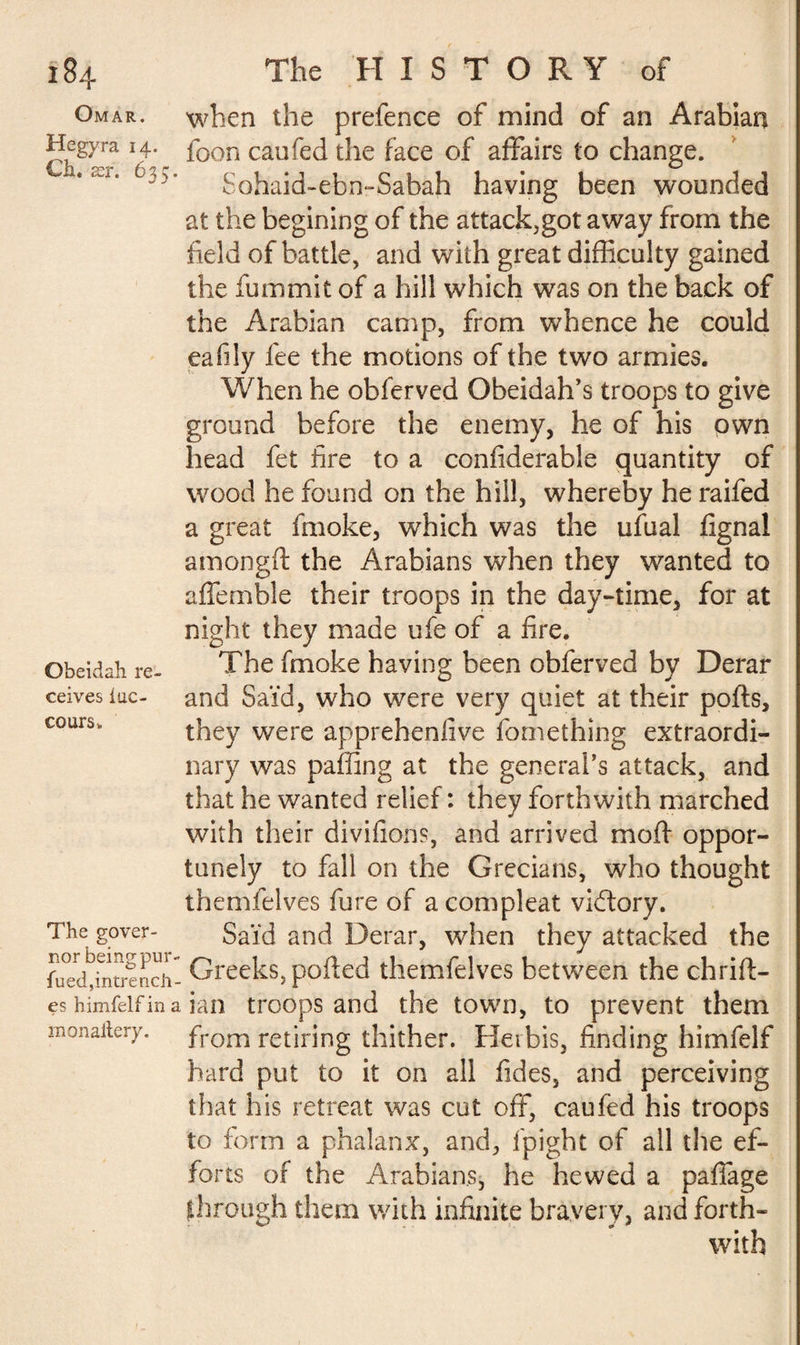 Omar. Hegyra 14. Ch. XT. 635. Obeidali re¬ ceives iac- cours. The gover¬ nor being pur- fued,intrench¬ es himfelf in a monailery. when the prefence of mind of an Arabian foon caufed the face of affairs to change. Sohaid-ebn-Sabah having been wounded at the begining of the attack,got away from the field of battle, and with great difficulty gained the fummit of a hill which was on the back of the Arabian camp, from whence he could eafily fee the motions of the two armies. When he obferved Obeidah’s troops to give ground before the enemy, he of his own head fet fire to a confiderable quantity of wood he found on the hill, whereby he raifed a great fmoke, which was the ufual fignal amongft the Arabians when they wanted to affemble their troops in the day-time, for at night they made ufe of a fire. The fmoke having been obferved by Derar and Saïd, who were very quiet at their polls, they were apprehenfive fomething extraordi¬ nary was paffing at the general’s attack, and that he wanted relief: they forthwith marched with their divifions, and arrived rnoff oppor¬ tunely to fall on the Grecians, who thought themfelves fure of acompleat vidtory. Said and Derar, when they attacked the Greeks, polled themfelves between the chrifl- ian troops and the town, to prevent them from retiring thither. Herbis, finding himfelf hard put to it on all fides, and perceiving that his retreat was cut off, caufed his troops to form a phalanx, and, fpight of all the ef¬ forts of the Arabians, he hewed a paffage through them with infinite bravery, and forth¬ with ! _