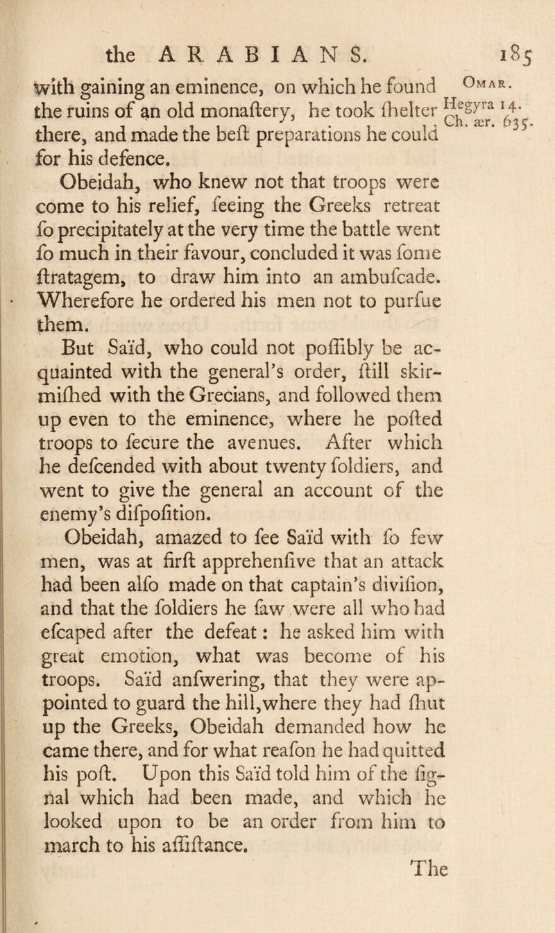 with gaining an eminence, on which he found °MA the ruins of an old monaftery, he took fhelter ^syra there, and made the heft preparations he could for his defence. Obeidah, who knew not that troops were come to his relief, feeing the Greeks retreat fo precipitately at the very time the battle went fo much in their favour, concluded it was fome ftratagem, to draw him into an ambufcade. Wherefore he ordered his men not to purfue them. But Saïd, who could not poffibly be ac¬ quainted with the general's order, dill skir- mifhed with the Grecians, and followed them up even to the eminence, where he ported troops to fecure the avenues. After which he defcended with about twenty foldiers, and went to give the general an account of the enemy’s difpofition. Obeidah, amazed to fee Saïd with fo few men, was at firft apprehenfive that an attack had been alfo made on that captain’s divifion, and that the foldiers he faw were all who had efcaped after the defeat : he asked him with great emotion, what was become of his troops. Saïd anfwering, that they were ap¬ pointed to guard the hill,where they had fhut up the Greeks, Obeidah demanded how he came there, and for what reafon he had quitted his port. Upon this Saïd told him of the lig¬ nai which had been made, and which he looked upon to be an order from him to march to his affiftance. The