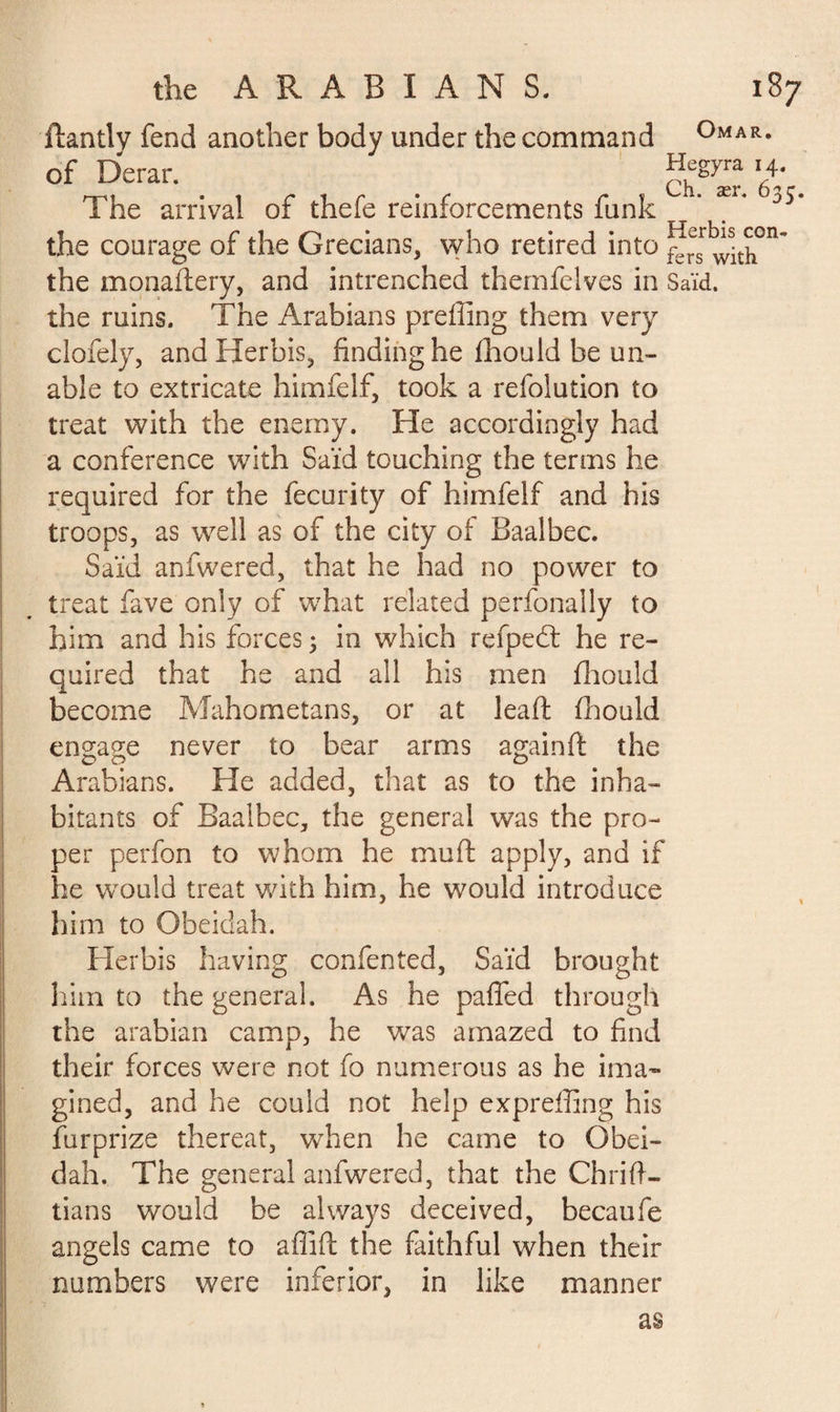 ftantly fend another body under the command °MAR- of Derar. ?,egyra’/• The arrival of thefe reinforcements funk  3 the courage of the Grecians, who retired into f^with°n~ the monaflery, and intrenched themfelves in Saïd. the ruins. The Arabians preffing them very clofely, andHerbis, finding he fhould be un¬ able to extricate himfelf, took a refolution to treat with the enemy. He accordingly had a conference with Saïd touching the terms he required for the fecurity of himfelf and his troops, as well as of the city of Baalbec. Said anfwered, that he had no power to treat fave only of what related perfonally to him and his forces ; in which refpedt he re¬ quired that he and all his men fhould become Mahometans, or at lead; fhould engage never to bear arms againft the Arabians. He added, that as to the inha¬ bitants of Baalbec, the general was the pro¬ per perfon to whom he mull: apply, and if he would treat with him, he would introduce him to Obeidah. Herbis having confented, Saïd brought him to the general. As he pafled through the arabian camp, he was amazed to find their forces were not fo numerous as he ima¬ gined, and he could not help expreffing his furprize thereat, when he came to Obei¬ dah. The general anfwered, that the Chrift- tians would be always deceived, becaufe angels came to aflift the faithful when their numbers were inferior, in like manner as