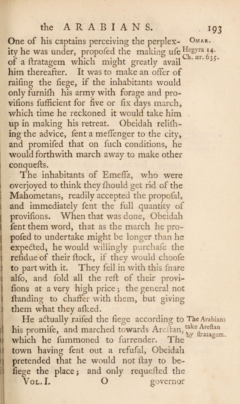 One of his captains perceiving the perplex- Omar. ity he was under, propofed the making ufe ]de£>Ta * 4- of a ftratagem which might greatly avail 1’ær* him thereafter. It was to make an offer of railing the fiege, if the inhabitants would only furnifh his army with forage and pro- vifions fufficient for five or fix days march, which time he reckoned it would take him up in making his retreat. Obeidah refill¬ ing the advice, fent a meffenger to the city, and promifed that on fuch conditions, he would forthwith march away to make other 1 conquefts. The inhabitants of Emeffa, who were overjoyed to think they fhould get rid of the Mahometans, readily accepted the propofal, and immediately fent the full quantity of provifions. When that was done, Obeidah fent them word, that as the march he pro¬ pofed to undertake might be longer than he expected, he would willingly purchafe the : refidue of their flock, if they would choofe I to part with it. They fell in with this fnare alfo, and fold all the reft of their provi- S fions at a very high price 5 the general not i Handing to chaffer with them, but giving them what they allied. I He actually raifed the liege according to The Arabians his promife, and marched towards Areftan,takefArefen which he fummoned to furrender. The 7 town having fent out a refufal, Obeidah ; pretended that he would not flay to be- fiege the place ; and only requefted the Vol.L O governor