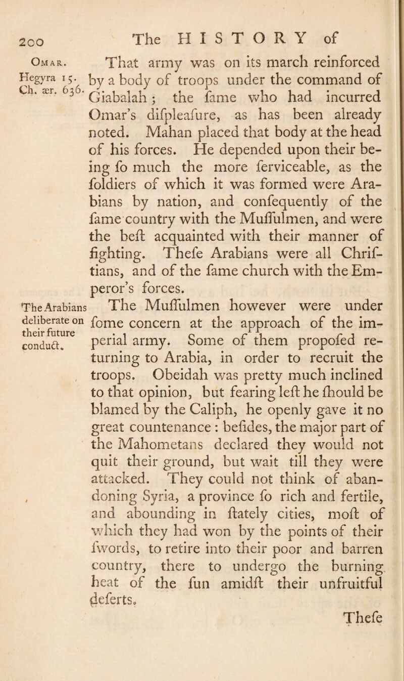 2co The HISTORY of Omar. That army was on its march reinforced Hegyra 15. by a body of troops under the command of Ci. ær. t$6. Qjabajab • the fame who had incurred Omar’s difpleafure, as has been already noted. Mahan placed that body at the head of his forces. He depended upon their be¬ ing fo much the more ferviceable, as the foldiers of which it was formed were Ara¬ bians by nation, and confequently of the fame country with the Muffulmen, and were the heft acquainted with their manner of fighting. Thefe Arabians were all Chrif- tians, and of the fame church with the Em¬ peror’s forces. The Arabians The Muffulmen however were under deliberate on f0me concern at the approach of the im- their future • 1 n rl 1 r j conductv penal army. Some or them propoled re¬ turning to Arabia, in order to recruit the troops. Obeidah was pretty much inclined to that opinion, but fearing left he ftiould be blamed by the Caliph, he openly gave it no great countenance : befides, the major part of the Mahometans declared they would not quit their ground, but wait till they were attacked. They could not think of aban- , doning Syria, a province fo rich and fertile, and abounding in ftately cities, moft of which they had won by the points of their fwords, to retire into their poor and barren country, there to undergo the burning heat of the fun amidft their unfruitful defertSo Thefe