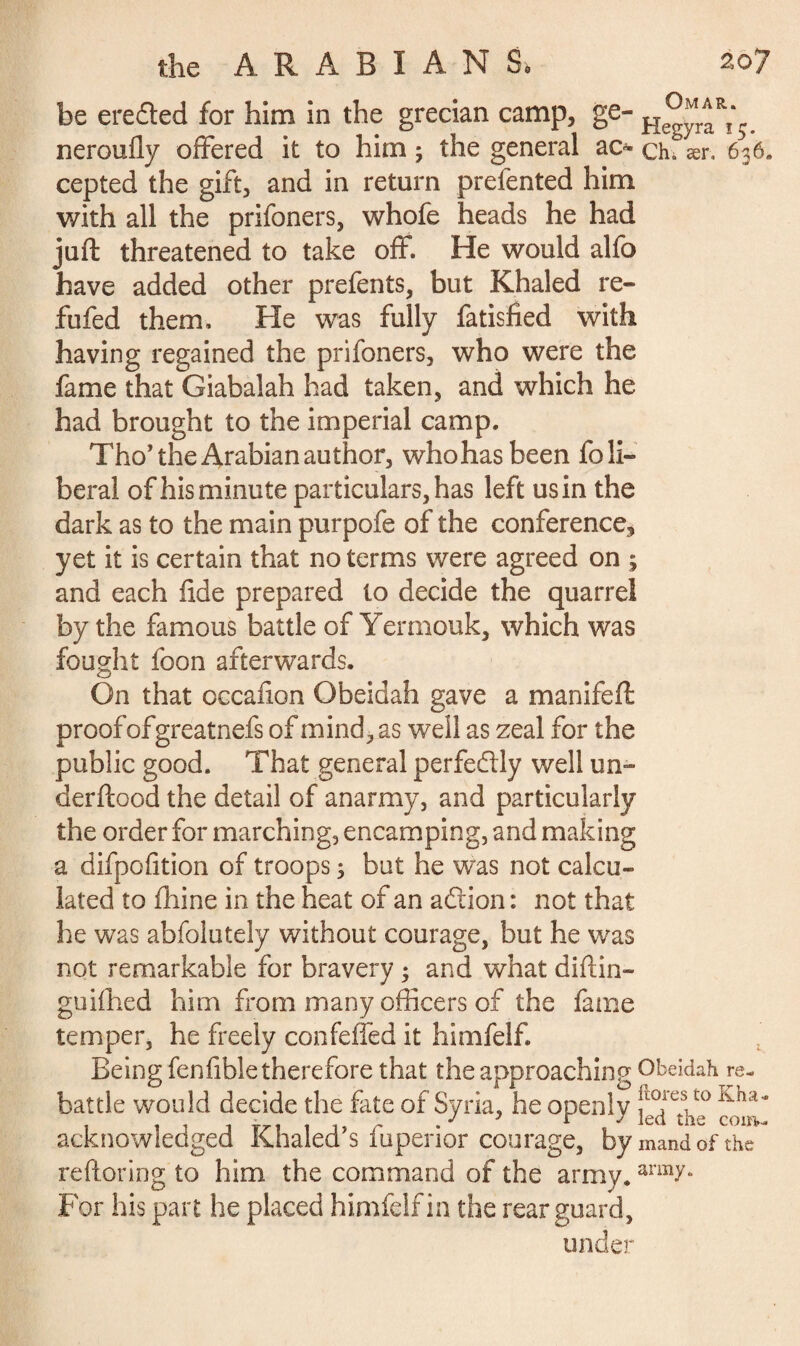 be ere died for him in the grecian camp, ge- neroufly offered it to him 3 the general ac* ch. ær, 636. cepted the gift, and in return prefented him with all the prifoners, whofe heads he had juft threatened to take off. He would alfo have added other prefents, but Khaled re» fufed them. He was fully fatisfied with having regained the prifoners, who were the fame that Giabalah had taken, and which he had brought to the imperial camp. Tho’ the Arabian author, whohas been fo li¬ beral of his minute particulars, has left us in the dark as to the main purpofe of the conference^ yet it is certain that no terms were agreed on ; and each fide prepared to decide the quarrel by the famous battle of Yermouk, which was fought foon afterwards. On that occafion Obeidah gave a manifeft proof ofgreatnefs of mind, as well as zeal for the public good. That general perfectly well un- derftood the detail of anarmy, and particularly the order for marching, encamping, and making a difpofition of troops 3 but he was not calcu¬ lated to fhine in the heat of an adtion : not that he was abfolutely without courage, but he was not remarkable for bravery 3 and what diftin- guifhed him from many officers of the fame temper, he freely confeffed it himfelf. Being fenfible therefore that the approaching Obeidah re- battle would decide the fate of Syria, he openly acknowledged Khaled’s fuperior courage, bymandofthe reftoring to him the command of the army. arm^“ For his part he placed himfelf in the rearguard, under