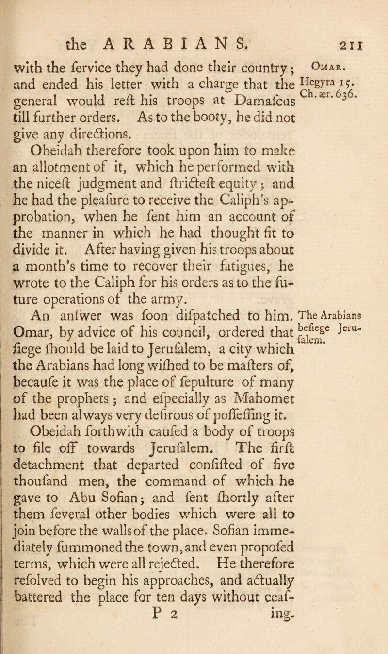 with the fervice they had done their country; Omar. and ended his letter with a charge that the Hegyra 15. general would red: his troops at Damafcus C *ær‘6363 till further orders. As to the booty, he did not give any directions. Obeidah therefore took upon him to make an allotment of it, which he performed with the niceft judgment and ftriCteft equity ; and he had the pleafure to receive the Caliph’s ap¬ probation, when he fent him an account of the manner in which he had thought fit to divide it. After having given his troops about a month’s time to recover their fatigues, he wrote to the Caliph for his orders as to the fu¬ ture operations of the army. An anfwer was foon difpatched to him. The Arabians Omar, by advice of his council, ordered that fiege fhould be laid to Jerufalem, a city which the Arabians had long wifhed to be mailers of, becaufe it was the place of fepulture of many of the prophets ; and efpecialiy as Mahomet had been always very defirous of poffeffing it. Obeidah forthwith caufed a body of troops i to file off towards Jerufalem. The fir ft ; detachment that departed confifted of five I thoufand men, the command of which he I gave to Abu Sofian ; and fent fhortly after them feveral other bodies which were all to join before the walls of the place. Sofian imme¬ diately fummoned the town,and even propofed ; terms, which were all rejected. He therefore refolved to begin his approaches, and actually battered the place for ten days without ceaf- P 2 ing.