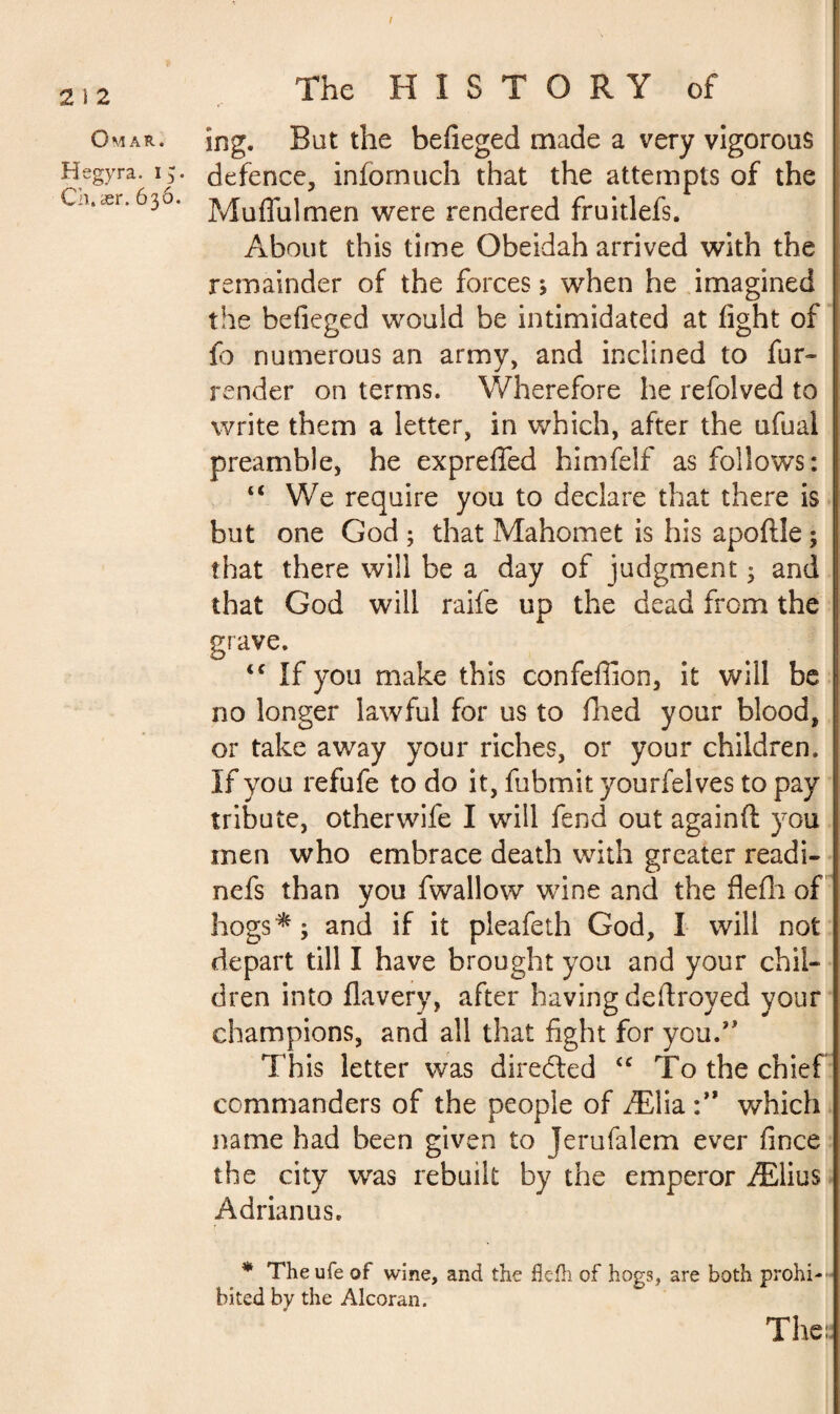 2 I 2 Omar. Hegyra. 15. Ch. ær. 63ô. The HISTORY of ing. But the befieged made a very vigorous defence, infomuch that the attempts of the Muflulmen were rendered fruitlefs. About this time Obeidah arrived with the remainder of the forces ; when he imagined the befieged would be intimidated at fight of fo numerous an army, and inclined to fur- render on terms. Wherefore he refolved to write them a letter, in which, after the ufual preamble, he exprefled himfelf as follows: “ We require you to declare that there is but one God ; that Mahomet is his apoftle ; that there will be a day of judgment 3 and that God will raife up the dead from the grave. <c If you make this confeffion, it will be I no longer lawful for us to fried your blood, or take away your riches, or your children. If you refufe to do it, fubmit yourfelves to pay tribute, other wife I will fend out againft you men who embrace death with greater readi- nefs than you fwallow wine and the flefti of hogs * ; and if it pleafeth God, I will not depart till I have brought you and your chil¬ dren into flavery, after having deftroyed your champions, and all that fight for you.” This letter was directed “ To the chief commanders of the people of Ælia which name had been given to Jerufalem ever fince the city was rebuilt by the emperor Ælius Adrian us. * The ufe of wine, and the ftefh of hogs, are both prohi¬ bited by the Alcoran. The: