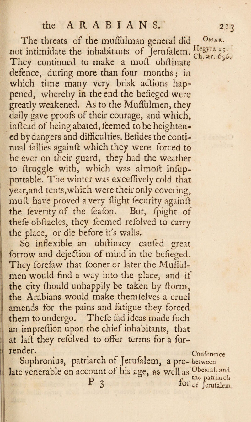 r The threats of the muffulman general did Omar not intimidate the inhabitants of Terufalem. ^e^>ra They continued to make a moft obftinate defence, during more than four months ; in which time many very brisk actions hap¬ pened, whereby in the end the befieged were greatly weakened. As to the Muffulmen, they daily gave proofs of their courage, and which, inftead of being abated, feemed to be heighten» ed by dangers and difficulties. Befides the conti¬ nual faliies againft which they were forced to be ever on their guard, they had the weather to ftruggle with, which was almoft infup- portable. The winter was exceffively cold that y ear,and tents, which were their only covering, mu ft have proved a very flight fecurity againft the feverity of the feafon. But, fpight of thefe obftacles, they feemed refolved to carry the place, or die before it’s walls. So inflexible an obftinacy caufed great forrow and dejeflion of mind in the befieged. They forefaw that fooner or later the Mufful- men would find a way into the place, and if the city fhould unhappily be taken by ftorm, the Arabians would make themfelves a cruel amends for the pains and fatigue they forced them to undergo. Thefe fad ideas made fuch an impreffion upon the chief inhabitants, that at laft they refolved to offer terms for a fur- render. . . Conference Sophronius, patriarch of Jerufalem, a pre- between late venerable on account of his age, as well as Obeidahand P n * the patriarch *01 of Jerufalem,