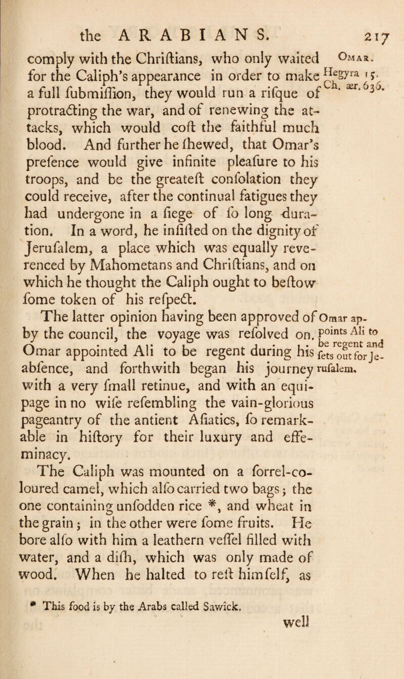 comply with the Chriftians, who only waited Qmar. for the Caliph’s appearance in order to make ^fS7ra jç- a fall fubmifiion, they would run a rifque of  ' ær* protraflfing the war, and of renewing the at¬ tacks, which would coft the faithful much blood. And further he f he wed, that Omar’s prelence would give infinite pleafure to his troops, and be the greateft confolation they could receive, after the continual fatigues they had undergone in a fiege of fo long dura¬ tion. In a word, he infilled on the dignity of Jerufalem, a place which was equally reve¬ renced by Mahometans and Chriftians, and on which he thought the Caliph ought to bellow fome token of his refpedl. The latter opinion having been approved of Omar ap- by the council, the voyage was refolved on. fomts AÎ1 to Omar appointed Ali to be regent during his fets^utforje- abfence, and forthwith began his journey rufalenu with a very fmall retinue, and with an equi¬ page in no wife refembling the vain-glorious pageantry of the antient Afiatics, fo remark¬ able in hiftory for their luxury and effe¬ minacy. The Caliph was mounted on a forrel-co- loured camel, which alfo carried two bags ; the one containing unfodden rice and wheat in the grain ; in the other were fome fruits. He bore alfo with him a leathern velfel filled with water, and a difh, which was only made of wood. When he halted to reft himfelf, as * This food is by the Arabs called Sawîck. well