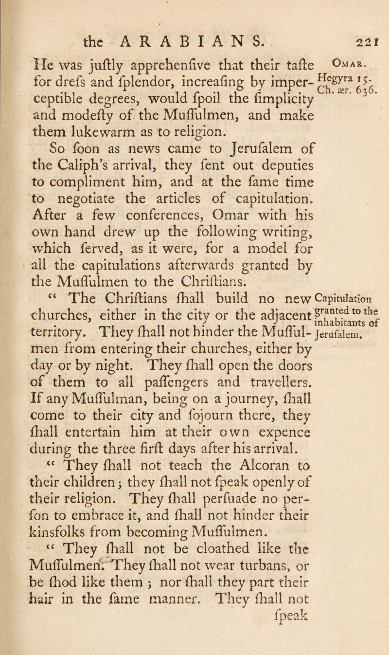 He was juftly appreheniive that their tafte Omar. fordrefs and fplendor, increafing by imper- ceptible degrees, would fpoil the fimplicity 5 and modefty of the Muffulmen, and make them lukewarm as to religion. So foon as news came to Jerufalem of the Caliph’s arrival, they fent out deputies to compliment him, and at the fame time to negotiate the articles of capitulation. After a few conferences, Omar with his own hand drew up the following writing, which ferved, as it were, for a model for all the capitulations afterwards granted by the Muffulmen to the Chriftians. cc The Chriftians fhall build no new Capitulation churches, either in the city or the adjacent £r?n!ed t0 ^ territory. They mall not hinder the Mullul- jerufalem. men from entering their churches, either by day or by night. They fhall open the doors of them to all paffengers and travellers. If any Muffulman, being on a journey, fliail come to their city and fojourn there, they fhall entertain him at their own expence during the three firft days after his arrival. cc They fhall not teach the Alcoran to their children ; they fhall not fpeak openly of their religion. They fhall perfuade no per- fon to embrace it, and (hall not hinder their kinsfolks from becoming Muffulmen. <c They fhall not be cloathed like the Muffulmen. They fhall not wear turbans, or be fhod like them ; nor (hall they part their hair in the fame manner. They fhall not fpeak