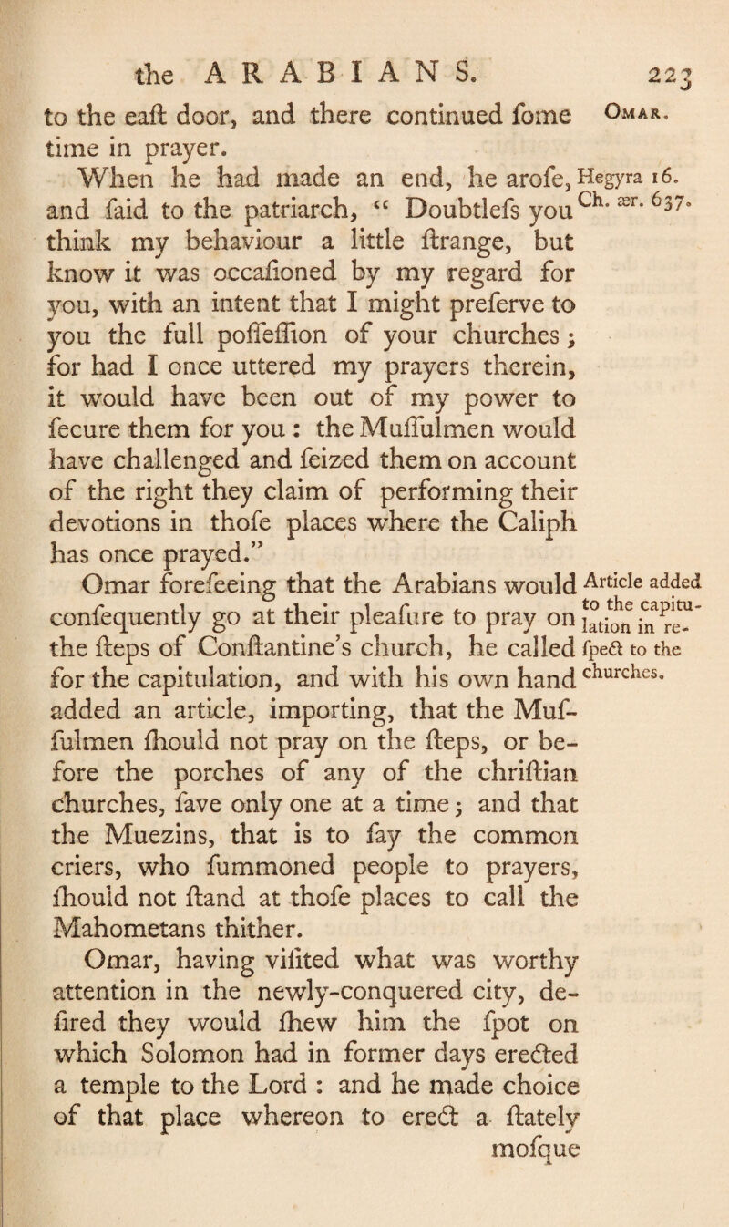 to the eaft door, and there continued fome Omar, time in prayer. When he had made an end, he arofe, Hegyra 16. and laid to the patriarch, cc Doubtlefs youær* 6370 think my behaviour a little ftrange, but know it was occaftoned by my regard for you, with an intent that I might preferve to you the full poffeffion of your churches ; for had I once uttered my prayers therein, it would have been out of my power to fecure them for you : the Muffulmen would have challenged and feized them on account of the right they claim of performing their devotions in thofe places where the Caliph has once prayed.” Omar forefeeing that the Arabians would ArticIe added confequently go at their pleafure to pray the fteps of Conftantine’s church, he called fpea to the for the capitulation, and with his own hand churcties« added an article, importing, that the Muf¬ fulmen ftiould not pray on the fteps, or be¬ fore the porches of any of the chriftian churches, lave only one at a time ; and that the Muezins, that is to fay the common criers, who fummoned people to prayers, ihouid not ftand at thofe places to call the Mahometans thither. Omar, having vilited what was worthy attention in the newly-conquered city, de¬ li red they would ftiew him the fpot on which Solomon had in former days eredted a temple to the Lord : and he made choice of that place whereon to eredt a {lately mofque