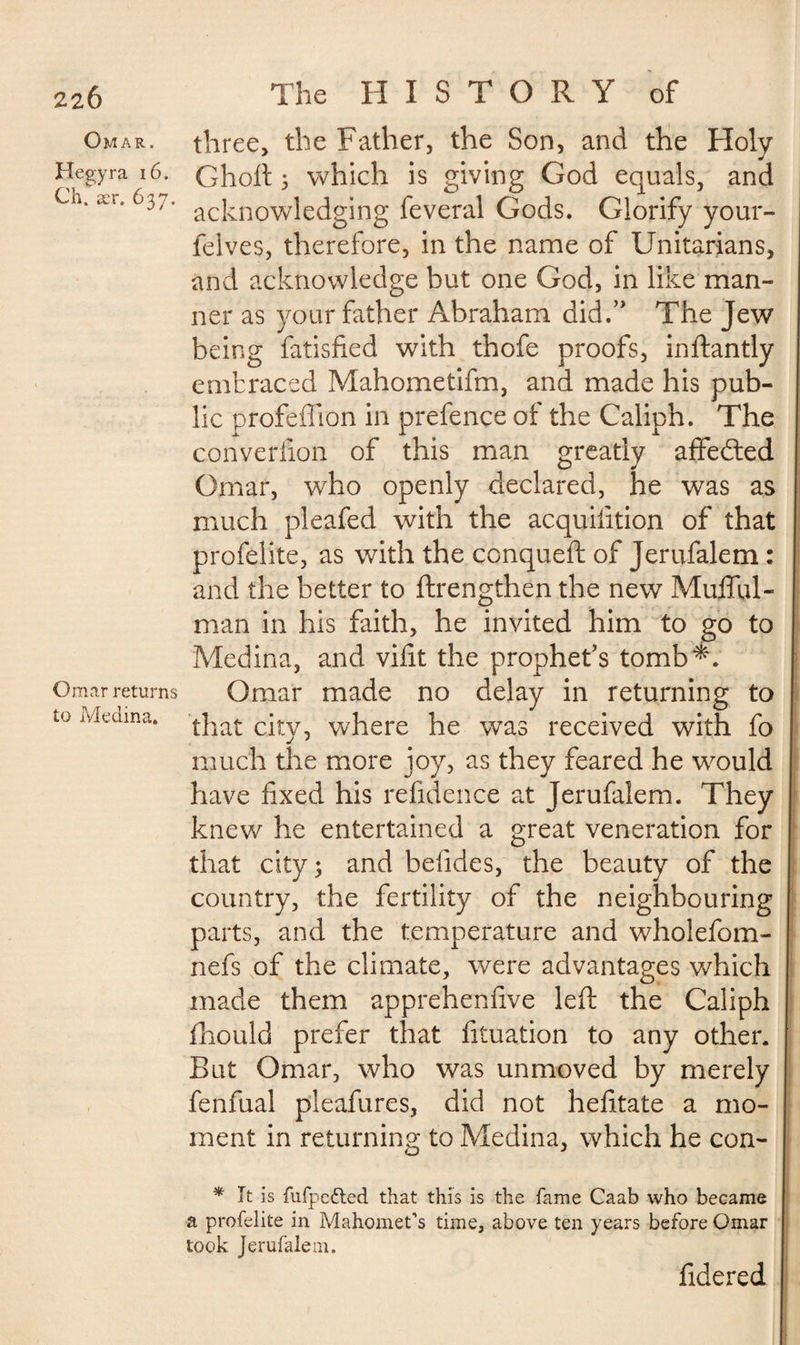 22Ô Omar. Hegyra 16. Ch. ær. 637. Omar returns to Medina. The HISTORY of three, the Father, the Son, and the Holy Ghoft 3 which is giving God equals, and acknowledging feveral Gods. Glorify your- felves, therefore, in the name of Unitarians, and acknowledge but one God, in like man¬ ner as your father Abraham did.” The Jew being fatisfied with thofe proofs, inftantly embraced Mahometifm, and made his pub¬ lic profeffion in prefence of the Caliph. The converfion of this man greatly affedted Omar, who openly declared, he was as much pleafed with the acquifition of that profelite, as with the conqueft of Jerufalem : and the better to ftrengthen the new Mufful- man in his faith, he invited him to go to Medina, and vifit the prophet’s tomb*. Omar made no delay in returning to that city, where he was received with fo much the more joy, as they feared he would have fixed his refidence at Jerufalem. They knew he entertained a great veneration for that city; and belides, the beauty of the country, the fertility of the neighbouring parts, and the temperature and wholefom- nefs of the climate, were advantages which made them apprehenfive left the Caliph fhould prefer that fituation to any other. But Omar, who was unmoved by merely fenfual pleafures, did not hefitate a mo¬ ment in returning to Medina, which he con- * It is fufpefted that this is the fame Caab who became a profelite in Mahomet’s time, above ten years before Omar took Jerufalem. fidered