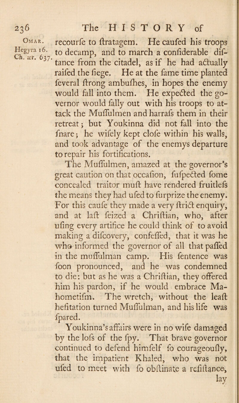 Omar. Jlegyra 16. Ch. ær. 637. recourfe to Stratagem. Hecaufed his troops to decamp, and to march a confiderable dis¬ tance from the citadel, as if he had adtually raifed the fiege. He at the fame time planted Several Strong ambaShes, in hopes the enemy would fall into them. He expected the go¬ vernor would Sally out with his troops to at¬ tack the Muffulmen and harrafs them in their retreat; but Youkinna did not fall into the Snare; he wifely kept clofe within his walls, and took advantage of the enemys departure to repair his fortifications. The Muffulmen, amazed at the governor’s great caution on that occalion, Su Spelled Some concealed traitor mu ft have rendered fruitlefs the means they had ufed to Surprize the enemy. For this caufe they made a very ftridt enquiry, and at la ft Seized a Chriftian, who, after ufing every artifice he could think of to avoid making a difcovery, confeffed, that it was he who informed the governor of all thatpaffed in the muffulman camp. His Sentence was Soon pronounced, and he was condemned to die: but as he was a Chriftian, they offered him his pardon, if he would embrace Ma- hometifm. The wretch, without the leaft hefitation turned Muffulman, and his life was Youkinna’s affairs were in no wife damaged by the lofs of the Spy. That brave governor continued to defend himfelf So courageoufly, that the impatient Khaled, who was not ufed to meet with fo obftinate a refill an ce, lay ■